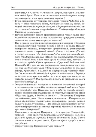 302	 Все уроки литературы. 10 класс
считать, что любовь — это и есть стремление жить по зако-
нам своей души. Нельзя, если считать, что Катерина посту-
пает вопреки своим нравственным нормам.)
В чём сложность внутреннего состояния героини? (ŠŠ Любовь к Бо-
рису — это: свободный выбор, диктуемый сердцем; обман, ко-
торый ставит Катерину в один ряд с Варварой; отказ от люб-
ви — это подчинение миру Кабанихи. Любовь-выбор обрекает
Катерину на мучения.)
Почему Катерину пугает приближающаяся гроза? Какое сим-ŠŠ
волическое звучание в пьесе получает это природное явление,
помогая воплощению авторского замысла?
Как в сцене с ключом и сценах свидания и прощания с БорисомŠŠ
показаны мучения героини, борьба с собой и её сила? Проана-
лизируйте лексику, построение предложений, фольклорные
элементы, связи с народной песней. (Сцена с ключом: «Да что
я говорю-то, что я себя обманываю? Мне хоть умереть, да уви-
деть его». Сцена свидания: «Пусть все знают, пусть все видят,
что я делаю! Коли я для тебя греха не побоялась, побоюсь ли
я людского суда?» Сцена прощания: «Друг мой! Радость моя!
Прощай!» Все три сцены показывают решительность герои-
ни. Она нигде не изменила себе: решилась на любовь по велению
сердца, призналась в  измене по  внутреннему чувству свобо-
ды (ложь — всегда несвобода), пришла проститься с Борисом
не только из-за чувства любви, но и из-за чувства вины: он по-
страдал из-за неё. Она бросилась в Волгу по требованию своей
свободной натуры.)
Островский писал: «Катерина — женщина с страстной натуройŠŠ
и сильным характером. Она доказала это своей любовью к Бори-
су и самоубийством. Катерина, хотя и забитая средой, при пер-
вой же возможности отдаётся своей страсти, говоря перед этим:
«Будь что будет, а Бориса я увижу!». …Положение Катерины
стало безвыходным. Жить в доме мужа нельзя. …Катерина при-
шла к убеждению, что жить, как жила раньше, нельзя, и, имея
сильную волю, утопилась…». Во всём ли вы принимаете автор-
скую интерпретацию характера героини? Можно ли её назвать
трагической героиней?
Докажите, что смерть Катерины — это протест. (ŠŠ Смерть Ка-
терины — это протест, бунт, призыв к действию, который
услышан другими героями: Варвара сбежала из  дома, Тихон
обвинил мать в смерти жены, Кулигин бросил упрёк в неми-
лосердии.)
Сможет ли город Калинов жить по-старому?ŠŠ
 