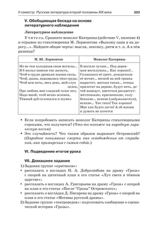 ІІ семестр. Русская литература второй половины XIX века 	 303
V. Обобщающая беседа на основе
литературного наблюдения
Литературное наблюдение
Учитель. Сравните монолог Катерины (действие V, явление 4)
и отрывок из стихотворения М. Лермонтова «Выхожу один я на до-
рогу…». Найдите общие черты: мысли, лексику, ритм и т. п. А в чём
разница?
М. Ю. Лермонтов Монолог Катерины
Но не тем холодным сном могилы…
Я б желал навеки так заснуть,
Чтоб в груди дремали жизни силы,
Чтоб, дыша, вздымалась тихо грудь;
Чтоб всю ночь, весь день, мой слух
лелея,
Про любовь мне сладкий голос пел,
Надо мной, чтоб вечно зеленея,
Тёмный дуб склонялся и шумел
В могиле лучше… Под дерев-
цом могилушка… Как хорошо!..
Солнышко её греет, дождичком
её мочит… весной на ней травка
вырастет, мягкая такая… птицы
прилетят на дерево, будут петь, де-
тей выведут, цветочки расцветут:
жёлтенькие, красненькие, голу-
бенькие… всякие (задумывается),
всякие… Так тихо! Так хорошо!
Мне как будто легче! А об жизни
и думать не хочется
Если попробовать записать монолог Катерины стихотворнымиŠŠ
строками, что получится? (Что-то похожее на народную лири-
ческую песню)
Это случайность? Что таким образом выражает Островский?ŠŠ
(Народное понимание смерти как освобождения от страда-
ний, как примирения с самим собой.)
VI. Подведение итогов урока
VII. Домашнее задание
1)	Задания группе «критиков»:
рассказать о взглядах Н. А. Добролюбова на драму «Гроза»yy
с  опорой на цитатный план к его статье «Луч света в тёмном
царстве»;
рассказать о взглядах А. Григорьева на драму «Гроза» с опоройyy
на план к его статье «После “Грозы” Островского»;
рассказать о взглядах Д. Писарева на драму «Гроза» с опорой наyy
план к его статье «Мотивы русской драмы».
2)	Задание группе «театроведов»: подготовить сообщение о сцени-
ческой истории «Грозы».
 