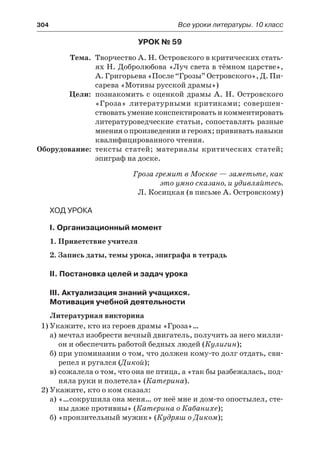 304	 Все уроки литературы. 10 класс
Урок № 59
	 Тема.	 Творчество А. Н. Островского в критических стать-
ях Н. Добролюбова «Луч света в тёмном царстве»,
А. Григорьева «После “Грозы” Островского», Д. Пи-
сарева «Мотивы русской драмы»)
	 Цели:	 познакомить с оценкой драмы А. Н. Островского
«Гроза» литературными критиками; совершен-
ствовать умение конспектировать и комментировать
литературоведческие статьи, сопоставлять разные
мнения о произведении и героях; прививать навыки
квалифицированного чтения.
	Оборудование:	 тексты статей; материалы критических статей;
эпиграф на доске.
Гроза гремит в Москве — заметьте, как
это умно сказано, и удивляйтесь.
Л. Косицкая (в письме А. Островскому)
Ход урока
I. Организационный момент
1. Приветствие учителя
2. Запись даты, темы урока, эпиграфа в тетрадь
II. Постановка целей и задач урока
III. Актуализация знаний учащихся.
Мотивация учебной деятельности
Литературная викторина
1)	Укажите, кто из героев драмы «Гроза»…
а)	мечтал изобрести вечный двигатель, получить за него милли-
он и обеспечить работой бедных людей (Кулигин);
б)	при упоминании о том, что должен кому-то долг отдать, сви-
репел и ругался (Дикой);
в)	сожалела о том, что она не птица, а «так бы разбежалась, под-
няла руки и полетела» (Катерина).
2)	Укажите, кто о ком сказал:
а)	«…сокрушила она меня… от неё мне и дом-то опостылел, сте-
ны даже противны» (Катерина о Кабанихе);
б)	«пронзительный мужик» (Кудряш о Диком);
 
