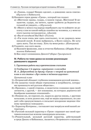 ІІ семестр. Русская литература второй половины XIX века 	 305
в)	«Ханжа, сударь! Нищих оделяет, а домашних заела совсем»
(Кулигин о Кабанихе);
3)	Назовите героя драмы «Гроза», который так сказал:
а)	«Жестокие нравы, сударь, в нашем городе, Жестокие! В ме-
щанстве, сударь, вы ничего, кроме грубости да бедности на-
гольной не увидите…» (Кулигин);
б)	«Много у меня в год народу перебывает; вы-то поймите: не до-
плачу я им по какой-нибудь копейке на человека, а у меня из
этого тысячи составляются». (Дикой);
в)	«Вы её погубили! Вы! Вы!» (Тихон);
г)	«Уж коли очень мне здесь опостылеет, то не удержать меня
никакой силой. В окно выброшусь, в Волгу кинусь. Не хочу
здесь жить. Так не стану. Хоть ты меня режь». (Катерина)
4)	Укажите, как кого звали.
а)	Назовите фамилию, имя и отчество Кабанихи. (Марфа Игна-
тьевна Кабанова)
б)	Как зовут племянника Дикого? (Борис Григорьевич)
IV. Работа по теме урока на основе реализации
домашнего задания
1. Групповая работа над критическими статьями
1) Сообщение 1-й группы «критиков» о взглядах
Н. А. Добролюбова на драму «Гроза» с опорой на цитатный
план к его статье «Луч света в тёмном царстве»
Цитатный план
1)	«Островский обладает глубоким пониманием русской жизни».
2)	«Он захватил такие общие стремления и потребности, которы-
ми проникнуто всё русское общество».
3)	«Произвол, с одной стороны, и недостаток сознания прав своей
личности, с другой,— вот основания, на которых держится всё
безобразие взаимных отношений».
4)	«Помимо их, не спросясь их, выросла другая жизнь, с другими
началами, и хотя далеко она, ещё не видна хорошенько, но уже
даёт себя предчувствовать и посылает нехорошие видения тём-
ному произволу самодуров».
5)	«Характер Катерины… составляет шаг вперёд во всей нашей ли-
тературе».
6)	«Русский сильный характер в »Грозе» поражает нас своей про-
тивоположностью всяким самодурным началам».
7)	«Решительный, цельный русский характер, действующий
в среде Диких и Кабановых, является у Островского в женском
 