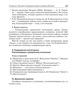 ІІ семестр. Русская литература второй половины XIX века 	 307
Фильм режиссёра Петрова (1934). Катерина  — А.  К. Тарасо-yy
ва — жертва. Герои даны слишком прямолинейно, без сочувс-
твия к Катерине, которая одинока в этом страшном мире, а по-
тому обречена.
Е. Н. Козырева (спектакль театра им. В. В. Маяковского). Глав-yy
ное — утверждение победы света и добра над тьмой и невежест-
вом. В последней сцене — воля, а не отчаяние.
3. Вывод учителя
— Разноплановое сценическое воплощение драмы «Гроза»
является своеобразным продолжением полемики, начатой Доб-
ролюбовым и Писаревым. Основной спор касается образа главной
героини: жертва она или «луч света», сила в ней или слабость, пос-
ледняя сцена — протест или смирение?
Многие театры до  сих пор имеют в  своих репертуарах драму
«Гроза», и это говорит о ее жизненности, о том, что Островский су-
мел подметить типичные, вневременные черты.
V. Подведение итогов урока.
Рекомендации к домашнему сочинению
Темы сочинений
1)	«Проблемы и герои новеллы Г. Мопассана (“Пышка”, “Мадмуа-
зель Фифи” или др. на выбор)»;
2)	«Смысл названия пьесы Г. Ибсена “Кукольный дом”»;
3)	«Протест Норы против иллюзий “кукольного дома”»;
4)	«Катерина — «луч света в тёмном царстве»;
5)	«Моё понимание образа Катерины»;
6)	«Размышляя над страницами пьесы А. Н. Островского “Гроза”»;
7) «Вам всё гроза!».
VI. Домашнее задание
Подобрать материалы к сочинению, систематизировать их, со-
ставить план.
 