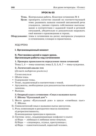 308	 Все уроки литературы. 10 класс
Урок № 60
	 Тема.	 Контрольная работа. Классное сочинение № 4
	 Цели:	 проверить качество знаний по соответствующей
теме; развивать навыки связной письменной речи
учащихся, умение строить собственное высказы-
вание в соответствии с заданной темой и речевой
ситуацией, убедительно и доказательно выражать
своё мнение о произведении и героях.
	Оборудование:	 темы к сочинению на доске; материалы учащихся
к сочинениям; словари и справочники.
Ход урока
I. Организационный момент
II. Постановка целей и задач урока.
Организация работы над сочинением
1. Проверка правильности определения типов сочинений
Темы 1, 4 — темы-понятия; темы 2, 3, 5, 6, 7 — темы-суждения.
2. Логический анализ тем
(Делает выборочно учитель.)
Схема анализа
Объём темы.yy
Содержание темы.yy
Тезис, выдвигаемый в соответствии с темой.yy
Аргументы, необходимые для доказательства основной идеи со-yy
чинения.
Выводы.yy
3. Опорный план к сочинению «Смысл названия пьесы
Г. Ибсена “Кукольный дом”»
I.	Место драмы «Кукольный дом» в цикле «семейных пьес»
Г. Ибсена.
II.	Символический смысл названия пьесы-дискуссии.
1.	Роль композиции в раскрытии смысла названия:
а) ретроспективность;
б) неожиданная проекция в прошлое.
2.	Система «игр», поддерживающая конфликт в пьесе:
а) Нора — любящая и любимая жена-певунья;
б) Нора — «лицемерка, лгунья, преступница»;
в) Нора — самостоятельный, взрослый человек.
 
