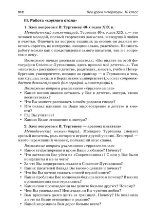 312	 Все уроки литературы. 10 класс
III. Работа «круглого стола»
1. Блок вопросов к И. Тургеневу 40-х годов ХІХ в.
Методический комментарий. Тургенев 40-х годов ХІХ в.— это
человек молодой, полный творческих замыслов, жаждущий любви
и счастья. Отвечать на вопросы сидящих за столом он должен от-
вечать коротко, но интересно, эмоционально, увлечённо. Начинать
работу можно как с представления самого писателя, так и с вопро-
сов к нему.
Возможное начало рассказа писателя: «Вы видите на этой фо-
тографии Спасское-Лутовиново, здесь прошло моё детство…». Так
«писатель» расскажет о детстве, родителях, юности, учёбе в Петер-
бургском университете, поездке за границу — в Германию; о том,
как слушал лекции в Берлинском университете (рассказ сопровож-
дается демонстрацией фотографий, иллюстраций).
Возможные вопросы участников «круглого стола»
Какие воспоминания остались у Вас о детстве, матери, своихyy
воспитателях?
Что Вы можете рассказать о своём родовом гнезде?yy
Кто оказал влияние на Ваше мировоззрение в детстве и юно-yy
сти?
Где Вы учились?yy
Каково Ваше отношение к матери?yy
2. Блок вопросов к И. Тургеневу — зрелому писателю
Методический комментарий. Молодого Тургенева сменяет
зрелый писатель, роль которого играет другой ученик. Его герой —
много переживший человек, познавший вкус славы.
Возможные вопросы участников «круглого стола»
Какое стихотворение в прозе Ваше любимое? Почему?yy
Что заставило Вас уйти из «Современника»? С кем у Вас былиyy
конфликты и из-за чего?
За что Вы подверглись ссылке в Спасское-Лутовиново?yy
Каких писателей Запада Вы высоко ценили и почему?yy
Что бы Вы хотели сказать о своей первой книге?yy
Какие проблемы Вас волновали больше всего и почему? В какихyy
произведениях они отразились?
Какие свои произведения вы цените больше других? Почему?yy
Чем Вы увлекались? Испытали ли Вы чувство любви?yy
Вам пришлось долго жить за границей. Почему? Не повлиялоyy
ли это на Ваше отношение к родине?
Какой из романов Вам дорог больше всего?yy
 