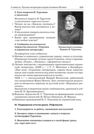 ІІ семестр. Русская литература второй половины XIX века 	 313
3. Блок вопросов И. Тургенева
к читателям
Возможные вопросы И. Тургенева
к участникам «круглого стола»
Читали ли вы «Записки охотника»?yy
Какой рассказ вам запомнился и по-
чему?
О чём должен говорить писатель в сво-yy
их произведениях?
Какие мои произведения вызвалиyy
у вас особые чувства?
4. Сообщение исследователя
творчества писателя «Тургенев
и украинская литература»
Развёрнутый план сообщения
1) Интерес и симпатия к украинскому народу, языку и культуре.
(Отражение исканий лучших сынов Украины, песен в произве-
дениях «Рудин», «Затишье», «Дворянское гнездо»)
2) Личное знакомство с выдающимися представителями украин-
ской литературы. (1859 г.— с Т. Г. Шевченко в Петербурге.
«Нам всем, тогдашним литераторам, хорошо было известно,
какая злая судьба тяготела над этим человеком: талант его при-
влекал нас своею оригинальностью и силой».
1859 г.— с писательницей Марией Вилинской, работавшей
под псевдонимом Марко Вовчок. Был литературным редакто-
ром её авторского перевода на русский язык «Народных рас-
сказов».
Знакомство и творческие связи с публицистом, критиком и учё-
ным М. П. Драгомановым.)
3)	Влияние творчества И. С. Тургенева на формирование таланта
украинских писателей: И. Нечуя-Левицкого, И. Франко.
4)	Переводы произведений И. С. Тургенева на украинский язык.
IV. Подведение итогов урока. Рефлексия
1. Благодарность за работу, оценивание выступлений
2. Экспресс-опрос и оценивание: записи в тетрадях
по биографии Тургенева
3. Выяснение отношения учащихся к такой форме урока,
как «круглый стол»
Неизвестный художник.
Портрет И. Тургенева
 