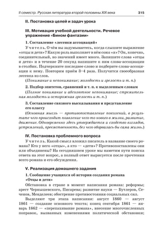 ІІ семестр. Русская литература второй половины XIX века 	 315
II. Постановка целей и задач урока
III. Мотивация учебной деятельности. Речевое
упражнение «Бином фантазии»
1. Составление «лесенки ассоциаций»
Учитель. О чём вы задумываетесь, когда слышите выражение
«отцы и дети»? Какую роль выполняет в нём союз «и»? Он, конечно,
соединительный, но значений имеет много. Запишите слова «отцы
и дети» и в течение 20 секунд напишите к ним слова-ассоциации
в столбик. Подчеркните последнее слово и подберите слова-ассоци-
ации к нему. Повторим приём 3–4 раза. Получится своеобразная
лесенка из слов.
(Понимание и непонимание; молодость и зрелость и т. п.)
2. Подбор эпитетов, сравнений и т. п. к выделенным словам
(Полное понимание и абсолютное непонимание; стремитель-
ная молодость и осторожная зрелость и т. п.)
3. Составление связного высказывания и представление
его классу
(Основная мысль  — противопоставление поколений, в резуль-
тате чего происходит появление чего-то нового в жизни, развитие,
движение. Одновременно здесь утверждается и сходство взглядов,
устремлений, преемственность, без чего оборвалась бы сама жизнь.)
IV. Постановка проблемного вопроса
Учитель. Какой смысл вложил писатель в название своего ро-
мана? Кто у него «отцы», а кто — «дети»? Противопоставлены они
или объединены? На сегодняшнем уроке мы наметим пути поиска
ответа на этот вопрос, а полный ответ вырисуется после прочтения
всего романа и его обсуждения.
V. Реализация домашнего задания
1. Сообщение учащихся об истории создания романа
«Отцы и дети»
Обстановка в  стране в  момент написания романа: реформы;
арест Чернышевского, Писарева; развитие науки — Бутлеров, Се-
ченов, Менделеев; обострение противостояния социальных сил.
Выделяют три этапа написания: август 1860  — август
1861  — создание основного текста; конец сентября 1861  — ян-
варь 1862 — «перепахивание романа», внесение многочисленных
поправок, вызванных изменениями политической обстановки;
 