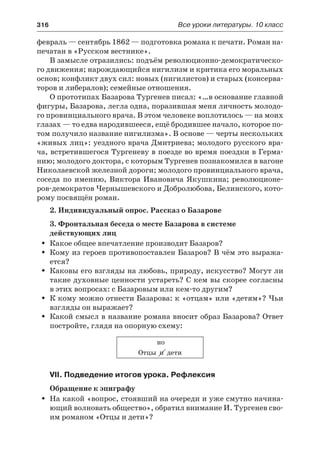 316	 Все уроки литературы. 10 класс
февраль — сентябрь 1862 — подготовка романа к печати. Роман на-
печатан в «Русском вестнике».
В замысле отразились: подъём революционно-демократическо-
го движения; нарождающийся нигилизм и критика его моральных
основ; конфликт двух сил: новых (нигилистов) и старых (консерва-
торов и либералов); семейные отношения.
О прототипах Базарова Тургенев писал: «…в основание главной
фигуры, Базарова, легла одна, поразившая меня личность молодо-
го провинциального врача. В этом человеке воплотилось — на моих
глазах — то едва народившееся, ещё бродившее начало, которое по-
том получило название нигилизма». В основе — черты нескольких
«живых лиц»: уездного врача Дмитриева; молодого русского вра-
ча, встретившегося Тургеневу в поезде во время поездки в Герма-
нию; молодого доктора, с которым Тургенев познакомился в вагоне
Николаевской железной дороги; молодого провинциального врача,
соседа по имению, Виктора Ивановича Якушкина; революционе-
ров-демократов Чернышевского и Добролюбова, Белинского, кото-
рому посвящён роман.
2. Индивидуальный опрос. Рассказ о Базарове
3. Фронтальная беседа о месте Базарова в системе
действующих лиц
Какое общее впечатление производит Базаров?ŠŠ
Кому из героев противопоставлен Базаров? В чём это выража-ŠŠ
ется?
Каковы его взгляды на любовь, природу, искусство? Могут лиŠŠ
такие духовные ценности устареть? С кем вы скорее согласны
в этих вопросах: с Базаровым или кем-то другим?
К кому можно отнести Базарова: к «отцам» или «детям»? ЧьиŠŠ
взгляды он выражает?
Какой смысл в название романа вносит образ Базарова? ОтветŠŠ
постройте, глядя на опорную схему:
но
Отцы и дети
VII. Подведение итогов урока. Рефлексия
Обращение к эпиграфу
На какой «вопрос, стоявший на очереди и уже смутно начина-ŠŠ
ющий волновать общество», обратил внимание И. Тургенев сво-
им романом «Отцы и дети»?
 