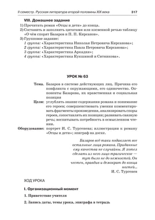 ІІ семестр. Русская литература второй половины XIX века 	 317
VIII. Домашнее задание
1)	Прочитать роман «Отцы и дети» до конца.
2)	Составить и заполнить цитатами или косвенной речью таблицу
«О чём спорят Базаров и П. П. Кирсанов».
3)	Групповое задание:
1 группа: «Характеристика Николая Петровича Кирсанова»;
2 группа: «Характеристика Павла Петровича Кирсанова»;
3 группа: «Характеристика Аркадия»;
4 группа: «Характеристика Кукшиной и Ситникова».
Урок № 63
	 Тема.	 Базаров в системе действующих лиц. Причина его
конфликта с окружающими, его одиночество. Оп-
поненты Базарова, их нравственная и социальная
позиция
	 Цели:	 углублять знание содержания романа и понимание
его героев; совершенствовать умения комментиро-
ватьфрагментыпроизведения,анализироватьспоры
героев, сопоставлять их позиции; развивать связную
речь; воспитывать потребность в осмысленном чте-
нии.
	Оборудование:	 портрет И. С. Тургенева; иллюстрации к роману
«Отцы и дети»; эпиграф на доске.
Базаров всё-таки подавляет все
остальные лица романа. Приданные
ему качества не случайны. Я хотел
сделать из него лицо трагическое —
тут было не до нежностей. Он
честен, правдив и демократ до конца
ногтей…
И. С. Тургенев
Ход урока
I. Организационный момент
1. Приветствие учителя
2. Запись даты, темы урока, эпиграфа в тетрадь
 