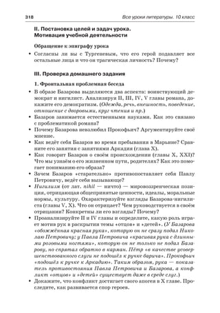 318	 Все уроки литературы. 10 класс
II. Постановка целей и задач урока.
Мотивация учебной деятельности
Обращение к эпиграфу урока
Согласны ли вы с Тургеневым, что его герой подавляет всеŠŠ
остальные лица и что он трагическая личность? Почему?
III. Проверка домашнего задания
1. Фронтальная проблемная беседа
В образе Базарова выделяются два аспекта: воинствующий де-ŠŠ
мократ и нигилист. Анализируя II, III, IV, V главы романа, до-
кажите его демократизм. (Одежда, речь, внешность, поведение,
отношение с дворовыми, круг чтения и пр.)
Базаров занимается естественными науками. Как это связаноŠŠ
с проблематикой романа?
Почему Базарова невзлюбил Прокофьич? Аргументируйте своёŠŠ
мнение.
Как ведёт себя Базаров во время пребывания в Марьине? Срав-ŠŠ
ните его занятия с занятиями Аркадия (глава X).
Как говорит Базаров о своём происхождении (главы X, XXI)?ŠŠ
Что мы узнаём о его жизненном пути, родителях? Как это помо-
гает пониманию его образа?
Зачем Базаров «старательно» противопоставляет себя ПавлуŠŠ
Петровичу, ведёт себя вызывающе?
НигилизмŠŠ  (от лат. nihil — ничто) — мировоззренческая пози-
ция, отрицающая общепринятые ценности, идеалы, моральные
нормы, культуру. Охарактеризуйте взгляды Базарова-нигили-
ста (главы V, X). Что он отрицает? Чем руководствуется в своём
отрицании? Конкретны ли его взгляды? Почему?
Проанализируйте II и IV главы и определите, какую роль игра-ŠŠ
ет мотив рук в раскрытии темы «отцов» и »детей». (У Базарова
«обожжённая красная рука», которую он не сразу подал Нико-
лаю Петровичу; у Павла Петровича «красивая рука с длинны-
ми розовыми ногтями», которую он не только не подал База-
рову, но спрятал обратно в карман. Пётр «в качестве усовер-
шенствованного слуги не подошёл к ручке барича». Прокофьич
«подошёл к ручке к Аркадию». Таким образом, рука — показа-
тель противостояния Павла Петровича и Базарова, а конф-
ликт «отцов» и »детей» существует даже в среде слуг.)
Докажите, что конфликт достигает свого апогея в Х главе. Про-ŠŠ
следите, как развивается спор героев.
 