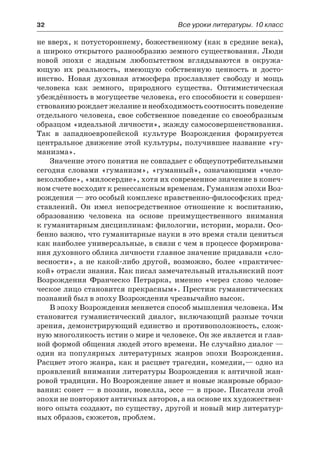 32	 Все уроки литературы. 10 класс
не вверх, к потустороннему, божественному (как в средние века),
а широко открытого разнообразию земного существования. Люди
новой эпохи с жадным любопытством вглядываются в  окружа-
ющую их реальность, имеющую собственную ценность и  досто-
инство. Новая духовная атмосфера прославляет свободу и  мощь
человека как земного, природного существа. Оптимистическая
убеждённость в могуществе человека, его способности к совершен-
ствованию рождает желание и необходимость соотносить поведение
отдельного человека, свое собственное поведение со своеобразным
образцом «идеальной личности», жажду самосовершенствования.
Так в западноевропейской культуре Возрождения формируется
центральное движение этой культуры, получившее название «гу-
манизма».
Значение этого понятия не совпадает с общеупотребительными
сегодня словами «гуманизм», «гуманный», означающими «чело-
веколюбие», «милосердие», хотя их современное значение в конеч-
ном счете восходит к ренессансным временам. Гуманизм эпохи Воз-
рождения — это особый комплекс нравственно-философских пред-
ставлений. Он имел непосредственное отношение к воспитанию,
образованию человека на основе преимущественного внимания
к гуманитарным дисциплинам: филологии, истории, морали. Осо-
бенно важно, что гуманитарные науки в это время стали цениться
как наиболее универсальные, в связи с чем в процессе формирова-
ния духовного облика личности главное значение придавали «сло-
весности», а не какой-либо другой, возможно, более «практичес-
кой» отрасли знания. Как писал замечательный итальянский поэт
Возрождения Франческо Петрарка, именно «через слово челове-
ческое лицо становится прекрасным». Престиж гуманистических
познаний был в эпоху Возрождения чрезвычайно высок.
В эпоху Возрождения меняется способ мышления человека. Им
становится гуманистический диалог, включающий разные точки
зрения, демонстрирующий единство и противоположность, слож-
ную многоликость истин о мире и человеке. Он же является и глав-
ной формой общения людей этого времени. Не случайно диалог —
один из популярных литературных жанров эпохи Возрождения.
Расцвет этого жанра, как и расцвет трагедии, комедии,— одно из
проявлений внимания литературы Возрождения к античной жан-
ровой традиции. Но Возрождение знает и новые жанровые образо-
вания: сонет — в поэзии, новелла, эссе — в прозе. Писатели этой
эпохи не повторяют античных авторов, а на основе их художествен-
ного опыта создают, по существу, другой и новый мир литератур-
ных образов, сюжетов, проблем.
 
