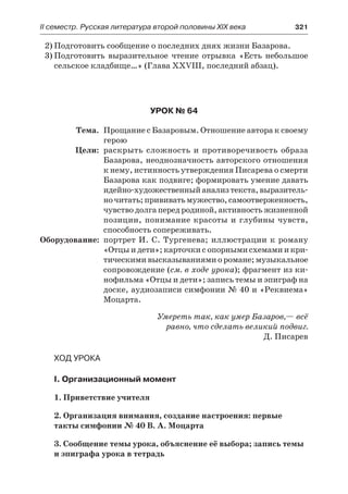 ІІ семестр. Русская литература второй половины XIX века 	 321
2)	Подготовить сообщение о последних днях жизни Базарова.
3)	Подготовить выразительное чтение отрывка «Есть небольшое
сельское кладбище…» (Глава XXVIII, последний абзац).
Урок № 64
	 Тема.	 Прощание с Базаровым. Отношение автора к своему
герою
	 Цели:	 раскрыть сложность и противоречивость образа
Базарова, неоднозначность авторского отношения
к нему, истинность утверждения Писарева о смерти
Базарова как подвиге; формировать умение давать
идейно-художественныйанализтекста,выразитель-
ночитать;прививатьмужество,самоотверженность,
чувство долга перед родиной, активность жизненной
позиции, понимание красоты и глубины чувств,
способность сопереживать.
	Оборудование:	 портрет И. С. Тургенева; иллюстрации к роману
«Отцыидети»;карточкисопорнымисхемамиикри-
тическими высказываниями о романе; музыкальное
сопровождение (см. в ходе урока); фрагмент из ки-
нофильма «Отцы и дети»; запись темы и эпиграф на
доске, аудиозаписи симфонии № 40 и «Реквиема»
Моцарта.
Умереть так, как умер Базаров,— всё
равно, что сделать великий подвиг.
Д. Писарев
Ход урока
I. Организационный момент
1. Приветствие учителя
2. Организация внимания, создание настроения: первые
такты симфонии № 40 В. А. Моцарта
3. Сообщение темы урока, объяснение её выбора; запись темы
и эпиграфа урока в тетрадь
 