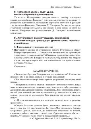 322	 Все уроки литературы. 10 класс
II. Постановка целей и задач урока.
Мотивация учебной деятельности
У ч и т е л ь. Постараемся сегодня понять, почему последние
главы, посвящённые Базарову, считались и считаются в литерату-
роведении ключевыми, имеющими огромное значение в раскры-
тии личности Базарова. По словам Д. Писарева, без них наше пред-
ставление о Базарове было бы неполным, а весь роман не имел бы
смысла. Подумаем над утверждением Д. Писарева, вынесенным
в эпиграф.
III. Актуализация знаний учащихся, закрепление
основных выводов предыдущих уроков с целью перехода
к новой теме
1. Фронтальная установочная беседа
Прочитайте мнение об отношении самого Тургенева к образуŠŠ
Базарова (карточка 1). Почему эти мнения весьма противоре-
чивы даже у самого автора? (Слишком противоречива, слож-
на сама личность Базарова. Автор по ходу романа то спорит
с  ним, то критикует его, то показывает его нравственное
превосходство…)
Карточка 1
Базаров и Тургенев
«Хотел ли я обругать Базарова или его превознести? Я этого сам
не знаю, ибо я не знаю, люблю я его или ненавижу!»
«Вся моя повесть направлена против дворянства как передового
класса».
«Выпущенным мною словом «нигилист» воспользовались тогда
многие, которые ждали только случая, предлога, чтобы остановить
движение, овладевшее русским обществом… Я не имел права давать
нашей реакционной сволочи возможность ухватиться за кличку —
за имя; писатель во мне должен был принести эту жертву гражда-
нину».
«…И если он называется нигилистом, то надо читать: револю-
ционером».
«Смерть Базарова должна была, по-моему, наложить послед-
нюю черту на его трагическую фигуру….Мне мечталась фигура
сумрачная, дикая, большая, до половины выросшая из почвы,
сильная, злобная, честная — и всё-таки обреченная на погибель —
потому, что она всё-таки стоит в преддверии будущего…»
И. С. Тургенев. Письмо К. К. Случевскому, 1862 г.
 