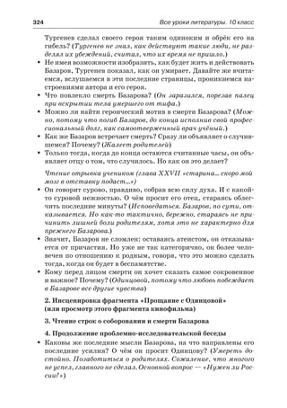 324	 Все уроки литературы. 10 класс
Тургенев сделал своего героя таким одиноким и обрёк его на
гибель? (Тургенев не знал, как действуют такие люди, не раз-
делял их убеждений, считал, что их время не пришло.)
Не имея возможности изобразить, как будет жить и действоватьŠŠ
Базаров, Тургенев показал, как он умирает. Давайте же вчита-
емся, вслушаемся в эти последние страницы, проникнемся на-
строениями автора и его героя.
Что повлекло смерть Базарова? (ŠŠ Он заразился, порезав палец
при вскрытии тела умершего от тифа.)
Можно ли найти героический мотив в смерти Базарова? (ŠŠ Мож-
но, потому что погиб Базаров, до конца исполнив свой профес-
сиональный долг, как самоотверженный врач-учёный.)
Как же Базаров встречает смерть? Сразу ли объявляет о случив-ŠŠ
шемся? Почему? (Жалеет родителей)
Только тогда, когда до конца остаются считанные часы, он объ-ŠŠ
являет отцу о том, что случилось. Но как он это делает?
Чтение отрывка учеником (глава XXVII «старина… скоро мой
мозг в отставку подаст…»)
Он говорит сурово, правдиво, собрав всю силу духа. И с какой-ŠŠ
то суровой нежностью. О чём просит его отец, стараясь облег-
чить последние минуты? (Исповедаться. Базаров, по сути, от-
казывается. Но как-то тактично, бережно, стараясь не при-
чинить лишней боли родителям, хотя это не характерно для
прежнего Базарова.)
Значит, Базаров не сломлен: оставаясь атеистом, он отказыва-ŠŠ
ется от причастия. Но уже не так категорично, он более чело-
вечен по отношению к родным, говоря, что это можно сделать
тогда, когда он будет в беспамятстве.
Кому перед лицом смерти он хочет сказать самое сокровенноеŠŠ
и важное? Почему? (Одинцовой, потому что любовь побеждает
в Базарове все другие чувства)
2. Инсценировка фрагмента «Прощание с Одинцовой»
(или просмотр этого фрагмента кинофильма)
3. Чтение строк о соборовании и смерти Базарова
4. Продолжение проблемно-исследовательской беседы
Каковы же последние мысли Базарова, на что направлены егоŠŠ
последние усилия? О чём он просит Одинцову? (Умереть до-
стойно. Позаботиться о родителях. Сожаление, что многого
не успел, главного не сделал. Основной вопрос — «Нужен ли Рос-
сии?»)
 