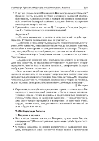 ІІ семестр. Русская литература второй половины XIX века 	 325
И тут же слова о самой Одинцовой. Как теперь говорит Базаров?ŠŠ
Языком поэта, языком глубоко любящего человека! Любовь
к женщине, сыновняя любовь к матери сливаются с непризнан-
ной, но всё же безмерной любовью к родине. Вот что волнует его
в последние минуты жизни.
Прочитайте цитаты из статьи Д. Писарева «Базаров» (ŠŠ карто-
чка 2). Подтверждают ли они наши выводы?
Карточка 2
«…Не имея возможности показать нам, как живёт и действует
Базаров, Тургенев показал нам, как он умирает…»
«…Смотреть в глаза смерти, предвидеть её приближение, не ста-
раясь себя обмануть, оставаться верным себе до последней минуты,
не ослабеть и не струсить — это дело сильного характера. Умереть
так, как умер Базаров,— всё равно, что сделать великий подвиг».
«…Описание смерти Базарова составляет лучшее место в романе
Тургенева…»
«…Базаров не изменяет себе; приближение смерти не перерож-
дает его; напротив, он становится естественнее, человечнее, непри-
нуждённее, чем он был в полном здоровье… умирающий Базаров
возбуждает больше сочувствия…»
«Если человек, ослабляя контроль над самим собой, становится
лучше и человечнее, то это служит энергическим доказательством
цельности, полноты и естественного богатства натуры…. Он сделался
человеком,вместотого,чтобыбытьвоплоще