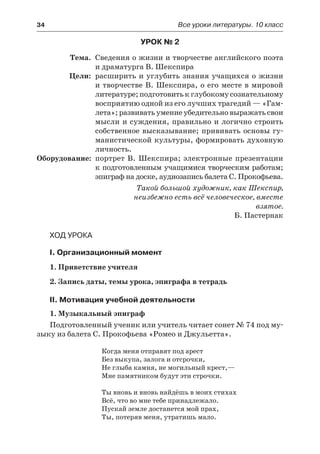 34	 Все уроки литературы. 10 класс
Урок № 2
	 Тема.	 Сведения о жизни и творчестве английского поэта
и драматурга В. Шекспира
	 Цели:	 расширить и углубить знания учащихся о жизни
и творчестве В. Шекспира, о его месте в мировой
литературе; подготовить к глубокому сознательному
восприятию одной из его лучших трагедий — «Гам-
лета»; развивать умение убедительно выражать свои
мысли и суждения, правильно и логично строить
собственное высказывание; прививать основы гу-
манистической культуры, формировать духовную
личность.
	Оборудование:	 портрет В. Шекспира; электронные презентации
к подготовленным учащимися творческим работам;
эпиграф на доске, аудиозапись балета С. Прокофьева.
Такой большой художник, как Шекспир,
неизбежно есть всё человеческое, вместе
взятое.
Б. Пастернак
Ход урока
I. Организационный момент
1. Приветствие учителя
2. Запись даты, темы урока, эпиграфа в тетрадь
II. Мотивация учебной деятельности
1. Музыкальный эпиграф
Подготовленный ученик или учитель читает сонет № 74 под му-
зыку из балета С. Прокофьева «Ромео и Джульетта».
Когда меня отправят под арест
Без выкупа, залога и отсрочки,
Не глыба камня, не могильный крест,—
Мне памятником будут эти строчки.
Ты вновь и вновь найдёшь в моих стихах
Всё, что во мне тебе принадлежало.
Пускай земле достанется мой прах,
Ты, потеряв меня, утратишь мало.
 
