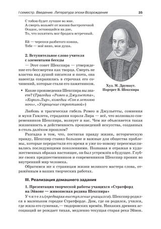 І семестр. Введение. Литература эпохи Возрождения	 35
С тобою будет лучшее во мне.
А смерть возьмёт от жизни быстротечной
Осадок, остающийся на дне,
То, что похитить мог бродяга встречный.
Ей — черепки разбитого ковша,
Тебе — моё вино, моя душа.
2. Вступительное слово учителя
с элементами беседы
— Этот сонет Шекспира — утвержде-
ние его бессмертия как творца. Смерть не
властна над душой писателя и поэта, она
навсегда сохранилась в строчках его со-
чинений, которые стали его памятником.
Какие произведения Шекспира вы зна-ŠŠ
ете? (Трагедии «Ромео и Джульетта»,
«Король Лир», комедии «Сон в летнюю
ночь», «Укрощение строптивой»)
Любовь и трагическая гибель Ромео и Джульетты, сомнения
и муки Гамлета, страдания короля Лира — всё, что волновало сов-
ременников Шекспира, волнует и нас. Чем же объясняется такая
жизненность и действенность произведений искусства, созданных
в столь далёком прошлом?
Разгадка в том, что, постигая правду жизни, историческую
правду, Шекспир ставил большие и важные для общества пробле-
мы, которые перерастали его время и уже по-новому переосмысли-
вались последующими поколениями. Познавая и отражая в худо-
жественных образах настоящее, он был устремлён в будущее. Глуб-
же своих предшественников и современников Шекспир проник во
внутренний мир человека.
Обратимся же к страницам жизни великого мастера слова, от-
ражённым в ваших творческих работах.
III. Реализация домашнего задания
1. Презентация творческой работы учащихся «Стратфорд
на Эйвоне — живописная родина Шекспира»
Учитель (предваряя выступление учащихся). Шекспир родил-
ся в маленьком городке Стратфорде. Дом, где он родился, учился,
где жила его суженая,— тюдоровских времён. Никаких древних ас-
социаций не рождает тихая, медленно текущая старая река Эйвон.
Худ. М. Друшаут.
Портрет В. Шекспира
 
