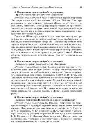 І семестр. Введение. Литература эпохи Возрождения	 37
4. Презентация творческой работы учащихся
«Трагический период творчества Шекспира»
Методический комментарий. Трагический период творчества
Шекспира длился приблизительно с 1601 по 1608 год. В это вре-
мя созданы четыре великих трагедии: «Гамлет», «Отелло», «Ко-
роль Лир», «Макбет». Период характерен горестным прозрением
гуманистов, увидевших крах ренессансной гармонии, осознавших
непреходимость зла и несправедливости мира, разрушение и раз-
вращение человеческой души.
Гуманизм Шекспира вступил в критическую полосу прозре-
ний, когда стало видно не только торжествующее пробуждение Че-
ловека, но и надвигающееся «море бед». Однако в трагедиях этого
периода выражена идея сопротивления наступающему веку алч-
ного эгоизма, преступной жажды власти и золота, бесчеловечно-
го индивидуализма. Борьба трагического героя с несправедливым
миром, его идеалы служат примером для других людей. Именно
это делает произведения великого драматурга актуальными во все
времена.
5. Презентация творческой работы учащихся
«Романтический период творчества Шекспира»
Методический комментарий. Шекспир не мог допустить, что-
бы победа оставалась за злом, если бы герой уходил со сцены отще-
пенцем человечества, побеждённым и одиноким. Поэтому в роман-
тический период творчества, длившийся с 1609 по 1613 год, вера
Шекспира в возможность достижения гармонии в мире человечес-
ких отношений вновь набирает силы. Великий драматург создаёт
произведения, пронизанные мечтой о счастье, глубокой верой
в торжество разума и справедливости. Особенно сильны в них эле-
менты сказочной фантастики. Все пьесы этого периода, среди ко-
торых выделяются «Зимняя сказка» и «Буря», имеют счастливый
финал.
6. Презентация творческой работы учащихся
«Влияние творчества Шекспира на мировую литературу»
Методический комментарий. Влияние творчества на миро-
вую литературу и культуру огромно. Необходимо особо отметить
влияние Шекспира на русскую (отзывы о творчестве В. Шекспи-
ра А. С. Пушкина, М. Ю. Лермонтова, И. С, Тургенева) и украин-
скую литературу (мотивы творчества Шекспира в произведениях
Т.  Г.  Шевченко, И. Франко, Леси Украинки). Следует отметить
шекспировские традиции в изобразительном искусстве, музыке,
воплощение его комедий и трагедий на сцене.
 