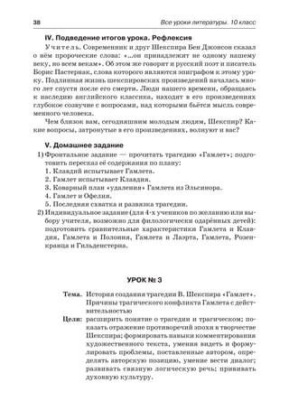 38	 Все уроки литературы. 10 класс
IV. Подведение итогов урока. Рефлексия
Учитель. Современник и друг Шекспира Бен Джонсон сказал
о нём пророческие слова: «…он принадлежит не одному нашему
веку, но всем векам». Об этом же говорит и русский поэт и писатель
Борис Пастернак, слова которого являются эпиграфом к этому уро-
ку. Подлинная жизнь шекспировских произведений началась мно-
го лет спустя после его смерти. Люди нашего времени, обращаясь
к наследию английского классика, находят в его произведениях
глубокое созвучие с вопросами, над которыми бьётся мысль совре-
менного человека.
Чем близок вам, сегодняшним молодым людям, Шекспир? Ка-
кие вопросы, затронутые в его произведениях, волнуют и вас?
V. Домашнее задание
1)	Фронтальное задание — прочитать трагедию «Гамлет»; подго-
товить пересказ её содержания по плану:
1. Клавдий испытывает Гамлета.
2. Гамлет испытывает Клавдия.
3. Коварный план «удаления» Гамлета из Эльсинора.
4. Гамлет и Офелия.
5. Последняя схватка и развязка трагедии.
2)	Индивидуальное задание (для 4-х учеников по желанию или вы-
бору учителя, возможно для филологически одарённых детей):
подготовить сравнительные характеристики Гамлета и  Клав-
дия, Гамлета и Полония, Гамлета и Лаэрта, Гамлета, Розен-
кранца и Гильденстерна.
Урок № 3
	 Тема.	 История создания трагедии В. Шекспира «Гамлет».
Причины трагического конфликта Гамлета с дейст-
вительностью
	 Цели:	 расширить понятие о трагедии и трагическом; по-
казать отражение противоречий эпохи в творчестве
Шекспира; формировать навыки комментирования
художественного текста, умения видеть и форму-
лировать проблемы, поставленные автором, опре-
делять авторскую позицию, умение вести диалог;
развивать связную логическую речь; прививать
духовную культуру.
 