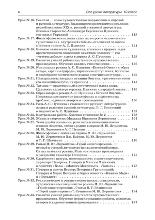 4	 Все уроки литературы. 10 класс
Урок № 16.	Реализм — новое художественное направление в мировой
и русской литературе. Выдающиеся представители реализма
первой половины XIX в. русской и мировой литературы.
Жизнь и творчество Александра Сергеевича Пушкина,
его связь с Украиной  .  .  .  .  .  .  .  .  .  .  .  .  .  .  .  .  .  .  .  .  .  .  .  .  . 118
Урок № 17.	Философское осмысление главных вопросов человеческого
существования, внутренней свободы, отношений человека
с Богом в лирике А. С. Пушкина  .  .  .  .  .  .  .  .  .  .  .  .  .  .  .  .  .  . 124
Урок № 18.	Высокое назначение художника, его миссия пророка, идея
преемственности поколений: памятник человеку — его
«чувства добрые» и дела в лирике А. С. Пушкина  .  .  .  .  .  .  .  . 128
Урок № 19.	Развитие умений работы над текстом художественного
произведения. Обучение анализу стихотворения .  .  .  .  .  .  .  .  . 136
Урок № 20.	Композиция романа А. С. Пушкина «Евгений Онегин»: образ
автора, картины природы, лирические отступления, богатство
и своеобразие поэтического языка; «онегинская строфа» .  .  .  . 139
Урок № 21.	Незаурядность натуры и искания Онегина, трагические итоги
его жизненного пути, их причины  .  .  .  .  .  .  .  .  .  .  .  .  .  .  .  .  . 143
Урок № 22.	Татьяна — нравственный и эстетический идеал поэта.
Цельность характера героини. Близость к народной жизни .  . 146
Урок № 23.	Образ автора в романе А. С. Пушкина «Евгений Онегин».
Непреходящее значение философских и нравственных
проблем, поднятых автором в произведении  .  .  .  .  .  .  .  .  .  .  . 150
Урок № 24.	Роль А. С. Пушкина в становлении русского литературного
языка и развитии русской литературы. В. Г. Белинский
о творчестве А. С. Пушкина .  .  .  .  .  .  .  .  .  .  .  .  .  .  .  .  .  .  .  .  . 153
Урок № 25.	Контрольная работа. Классное сочинение № 2  .  .  .  .  .  .  .  .  .  . 158
Урок № 26.	Жизнь и творчество Михаила Юрьевича Лермонтова  .  .  .  .  .  . 161
Урок № 27.	Темы судьбы поколения, роли поэта и назначения поэзии
в жизни общества, любви к родине в лирике М. Ю. Лермонтова.
М. Ю. Лермонтов и А. С. Пушкин .  .  .  .  .  .  .  .  .  .  .  .  .  .  .  .  .  .  .  .  164
Урок № 28.	Философская и любовная лирика М. Ю. Лермонтова.
М. Ю. Лермонтов и Дж. Байрон. М. Ю. Лермонтов
и Т. Г. Шевченко  .  .  .  .  .  .  .  .  .  .  .  .  .  .  .  .  .  .  .  .  .  .  .  .  .  .  . 170
Урок № 29.	Роман М. Ю. Лермонтова «Герой нашего времени» —
первый в русской литературе психологический роман.
Смысл названия романа. Роль композиции произведения
в раскрытии характера Печорина  .  .  .  .  .  .  .  .  .  .  .  .  .  .  .  .  . 175
Урок № 30.	Одарённость натуры, многогранность и противоречивость
характера Печорина. Печорин и Максим Максимыч
в повестях «Бэла», «Максим Максимыч», «Тамань» .  .  .  .  .  . 178
Урок № 31.	Печорин и доктор Вернер; Печорин и Грушницкий;
Печорин и Мери; Печорин и Вера в повестях «Княжна Мери»
и «Фаталист»  .  .  .  .  .  .  .  .  .  .  .  .  .  .  .  .  .  .  .  .  .  .  .  .  .  .  .  .  . 181
Урок № 32.	Реалистическое и романтическое начала, психологизм,
художественное совершенство романа М. Ю. Лермонтова
«Герой нашего времени». Статья В. Г. Белинского
«“Герой нашего времени”. Сочинение М. Ю. Лермонтова» .  .  .  . 184
Урок № 33.	Развитие умений работы над текстом художественного
произведения. Обучение формулированию проблем, поднятых
автором в художественном произведении .  .  .  .  .  .  .  .  .  .  .  .  . 187
 