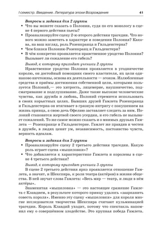 І семестр. Введение. Литература эпохи Возрождения	 41
Вопросы и задания для 2 группы
Что вы можете сказать о Полонии, судя по его монологу в сце-ŠŠ
не 4 первого действия пьесы?
Проанализируйте сцену 2-ю второго действия трагедии. Что но-ŠŠ
вого можно заметить в характере и поведении Полония? Како-
ва, на ваш взгляд, роль Розенкранца и Гильденстерна?
Чем близки Полонию Розенкранц и Гильденстерн?ŠŠ
В чём конкретно проявляется нравственное уродство Полония?ŠŠ
Вызывает ли сожаление его гибель?
Вывод, к которому приходят ученики 2 группы
Нравственное уродство Полония проявляется в угодничестве
королю, он достойный помощник своего властителя, их цели оди-
наково ничтожны, основа их деятельности — эгоизм. Излюбленные
средства и приёмы достижения собственной цели, которыми поль-
зуется Полоний,— это хитрость, лицемерие, наушничество, под-
сматривание и подслушивание. Даже такие высокие человеческие
чувства, как дружба и любовь, Полоний стремится использовать
в  своих корыстных целях. Бывших друзей Гамлета Розенкранца
и Гильденстерна он втягивает в грязную интригу с покушением на
жизнь принца, а свою дочь Офелию заставляет следить за ним. По-
лоний становится жертвой своего усердия, и его гибель не вызыва-
ет сожалений. То же самое можно сказать и о мнимых друзьях Гам-
лета — Розенкранце и Гильденстерне. Гамлет же правдив и честен
в дружбе, в людях ценит ум, независимость, постоянство чувств,
верность идеалам.
Вопросы и задания для 3 группы
Проанализируйте сцену 2 третьего действия трагедии. КакуюŠŠ
роль играет сцена «мышеловки»?
Что добавляется к характеристике Гамлета и королевы в сце-ŠŠ
не 4 третьего действия?
Вывод, к которому приходят ученики 3 группы
В сцене 2 третьего действия ярко проявляется отношение Гам-
лета, а значит, и Шекспира, к роли театра (актёров) в жизни обще-
ства. В ней звучат слова Гамлета: «Весь мир — театр, и люди в нём
актёры».
Знаменитая «мышеловка» — это настоящее сражение Гамле-
та с Клавдием, в результате которого принцу удалось «заарканить
совесть короля». Именно эту сцену «мышеловки» для короля мно-
гие исследователи творчества Шекспира считают кульминацией
трагедии. Король Клавдий уходит, потому что спектакль напом-
нил ему о совершённом злодействе. Это крупная победа Гамлета.
 