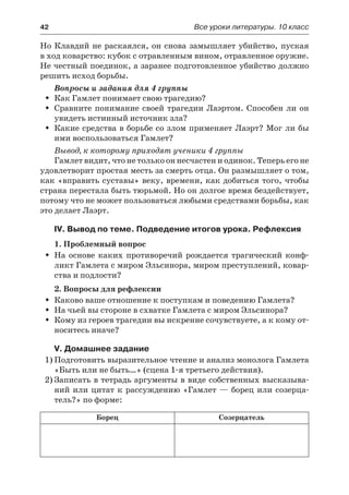 42	 Все уроки литературы. 10 класс
Но Клавдий не раскаялся, он снова замышляет убийство, пуская
в ход коварство: кубок с отравленным вином, отравленное оружие.
Не честный поединок, а заранее подготовленное убийство должно
решить исход борьбы.
Вопросы и задания для 4 группы
Как Гамлет понимает свою трагедию?ŠŠ
Сравните понимание своей трагедии Лаэртом. Способен ли онŠŠ
увидеть истинный источник зла?
Какие средства в борьбе со злом применяет Лаэрт? Мог ли быŠŠ
ими воспользоваться Гамлет?
Вывод, к которому приходят ученики 4 группы
Гамлет видит, что не только он несчастен и одинок. Теперь его не
удовлетворит простая месть за смерть отца. Он размышляет о том,
как «вправить суставы» веку, времени, как добиться того, чтобы
страна перестала быть тюрьмой. Но он долгое время бездействует,
потому что не может пользоваться любыми средствами борьбы, как
это делает Лаэрт.
IV. Вывод по теме. Подведение итогов урока. Рефлексия
1. Проблемный вопрос
На основе каких противоречий рождается трагический конф-ŠŠ
ликт Гамлета с миром Эльсинора, миром преступлений, ковар-
ства и подлости?
2. Вопросы для рефлексии
Каково ваше отношение к поступкам и поведению Гамлета?ŠŠ
На чьей вы стороне в схватке Гамлета с миром Эльсинора?ŠŠ
Кому из героев трагедии вы искренне сочувствуете, а к кому от-ŠŠ
носитесь иначе?
V. Домашнее задание
1)	Подготовить выразительное чтение и анализ монолога Гамлета
«Быть или не быть…» (сцена 1-я третьего действия).
2)	Записать в тетрадь аргументы в виде собственных высказыва-
ний или цитат к рассуждению «Гамлет — борец или созерца-
тель?» по форме:
Борец Созерцатель
 