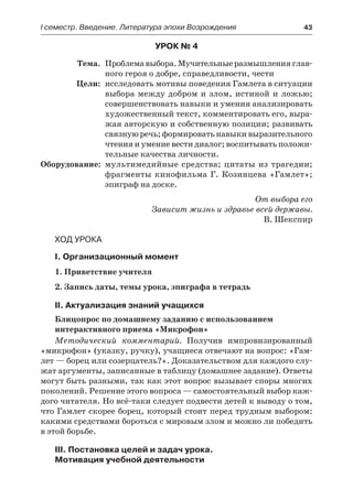 І семестр. Введение. Литература эпохи Возрождения	 43
Урок № 4
	 Тема.	 Проблемавыбора.Мучительныеразмышленияглав-
ного героя о добре, справедливости, чести
	 Цели:	 исследовать мотивы поведения Гамлета в ситуации
выбора между добром и злом, истиной и ложью;
совершенствовать навыки и умения анализировать
художественный текст, комментировать его, выра-
жая авторскую и собственную позиции; развивать
связную речь; формировать навыки выразительного
чтения и умение вести диалог; воспитывать положи-
тельные качества личности.
	Оборудование:	 мультимедийные средства; цитаты из трагедии;
фрагменты кинофильма Г. Козинцева «Гамлет»;
эпиграф на доске.
От выбора его
Зависит жизнь и здравье всей державы.
В. Шекспир
Ход урока
I. Организационный момент
1. Приветствие учителя
2. Запись даты, темы урока, эпиграфа в тетрадь
II. Актуализация знаний учащихся
Блицопрос по домашнему заданию с использованием
интерактивного приема «Микрофон»
Методический комментарий. Получив импровизированный
«микрофон» (указку, ручку), учащиеся отвечают на вопрос: «Гам-
лет — борец или созерцатель?». Доказательством для каждого слу-
жат аргументы, записанные в таблицу (домашнее задание). Ответы
могут быть разными, так как этот вопрос вызывает споры многих
поколений. Решение этого вопроса — самостоятельный выбор каж-
дого читателя. Но всё-таки следует подвести детей к выводу о том,
что Гамлет скорее борец, который стоит перед трудным выбором:
какими средствами бороться с мировым злом и можно ли победить
в этой борьбе.
III. Постановка целей и задач урока.
Мотивация учебной деятельности
 