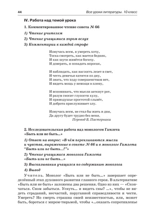 44	 Все уроки литературы. 10 класс
IV. Работа над темой урока
1. Комментированное чтение сонета № 66
1) Чтение учителем
2) Чтение учащимися хором вслух
3) Комментарии к каждой строфе
Измучась всем, я умереть хочу,
Тоска смотреть, как мается бедняк,
И как шутя живётся богачу.
И доверять, и попадать впросак,
И наблюдать, как наглость лезет в свет,
И честь девичья катится ко дну,
И знать, что ходу совершенствам нет,
И видеть мощь у немощи в плену,
И вспоминать, что мысли заткнут рот,
И разум сносит глупости хулу,
И прямодушье простотой слывёт,
И доброта прислуживает злу.
Измучась всем, не стал бы жить и дня,
Да другу будет трудно без меня.
Перевод Б. Пастернака
2. Исследовательская работа над монологом Гамлета
«Быть или не быть…»
1) Ответ на вопрос: «В чём перекликаются мысли
и чувства, выраженные в сонете № 66 и в монологе Гамлета
“Быть или не быть…?”»
2) Чтение учащимися монолога Гамлета
«Быть или не быть…»
3) Высказывания учащихся по содержанию монолога
4) Вывод
Учитель. Монолог «Быть или не быть…» завершает опре-
делённый этап духовного развития главного героя. В альтернативе
«Быть или не быть» заложены два решения. Одно из них — «Скон-
чаться. Сном забыться. Уснуть… и видеть сны? …», чтобы не ви-
деть страданий, несчастий, поруганной справедливости и чести.
Умереть? Но смерть страшна своей неизвестностью, или, может
быть, бороться с миром-тюрьмой, чтобы «…оказать сопротивленье
 