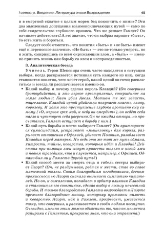 І семестр. Введение. Литература эпохи Возрождения	 45
и в смертной схватке с целым морем бед покончить с ними»? Эти
два мысленных допущения взаимоисключающих путей — само по
себе свидетельство глубокого кризиса. Что же решает Гамлет? Он
начинает действовать! А это значит, что он выбрал вариант «быть»,
то есть жить и бороться.
Следует особо отметить, что понятия «быть» и «не быть» имеют
ещё и переносное значение. «Не быть» — это не только умереть, но
и жить, смирившись со всем окружающим злом, а «быть» — имен-
но принять жизнь как борьбу со злом и несправедливостью.
3. Аналитическая беседа
Учитель. Герои Шекспира очень часто находятся в ситуации
выбора, когда раскрывается истинная суть каждого из них, когда
становится понятно, чего хочет герой, какой ценой он готов распла-
титься и всегда ли расплачивается именно он.
Какой выбор и почему сделал король Клавдий? (ŠŠ Он совершил
братоубийство, а это первое преступление, совершённое на
земле людьми: Каин убил Авеля. Мотивы те же: зависть,
тщеславие. Клавдий ценой убийства получает власть, славу,
королеву. И хотя это преступление глубоко противно ему са-
мому («О, мерзок грех мой, к небу он смердит»), он ведёт себя
нагло и чувствует себя уверенно. Он не ожидал отпора, но про-
считался. Гамлет вступает в борьбу с ним.)
Какой путь борьбы и мести выбирает Гамлет? (ŠŠ Он притворяет-
ся сумасшедшим, устраивает «мышеловку» для короля, раз-
рывает отношения с Офелией, убивает Полония, разоблачает
Клавдия перед матерью. Но ведь это же тот же путь обмана,
хитрости, тайны, коварства, которым идёт и Клавдий! Дей-
ствия при помощи лжи могут привести только к новой лжи
и новым трагедиям, что и случается, например, с Офелией. Од-
нако был ли у Гамлета другой путь?)
Какой способ мести за смерть отца и гибель сестры выбира-ŠŠ
ет Лаэрт? (Он, не раздумывая, рвётся к мести, став во главе
мятежной толпы. Своим благородным негодованием, беском-
промиссностью Лаэрт сначала вызывает симпатию читате-
лей. Но он, к сожалению, попадает в орбиту влияния Клавдия
и становится его союзником, сделав выбор в пользу нечестной
борьбы. И только благородство Гамлета возрождает в Лаэрте
прежнего благородного юношу, которому противны низость
и коварство. Лаэрт, как и Гамлет, прозревает, ужасается
тому, что совершил, и раскаивается в своём подлом поступке.
Очевидно, именно этим можно объяснить то, что он меняется
рапирами с Гамлетом, прекрасно зная, что она отравлена.)
 
