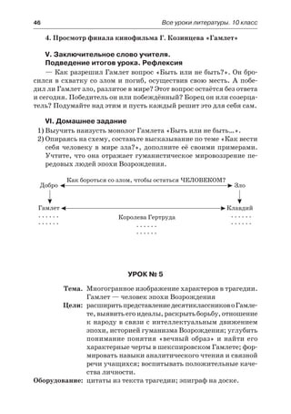 46	 Все уроки литературы. 10 класс
4. Просмотр финала кинофильма Г. Козинцева «Гамлет»
V. Заключительное слово учителя.
Подведение итогов урока. Рефлексия
— Как разрешил Гамлет вопрос «Быть или не быть?». Он бро-
сился в схватку со злом и погиб, осуществив свою месть. А побе-
дил ли Гамлет зло, разлитое в мире? Этот вопрос остаётся без ответа
и сегодня. Победитель он или побеждённый? Борец он или созерца-
тель? Подумайте над этим и пусть каждый решит это для себя сам.
VI. Домашнее задание
1)	Выучить наизусть монолог Гамлета «Быть или не быть…».
2)	Опираясь на схему, составьте высказывание по теме «Как вести
себя человеку в мире зла?», дополните её своими примерами.
Учтите, что она отражает гуманистическое мировоззрение пе-
редовых людей эпохи Возрождения.
Урок № 5
	 Тема.	 Многогранное изображение характеров в трагедии.
Гамлет — человек эпохи Возрождения
	 Цели:	 расширитьпредставлениедесятиклассниково Гамле-
те,выявитьегоидеалы,раскрытьборьбу,отношение
к народу в связи с интеллектуальным движением
эпохи, историей гуманизма Возрождения; углубить
понимание понятия «вечный образ» и найти его
характерные черты в шекспировском Гамлете; фор-
мировать навыки аналитического чтения и связной
речи учащихся; воспитывать положительные каче-
ства личности.
	Оборудование:	 цитаты из текста трагедии; эпиграф на доске.
 