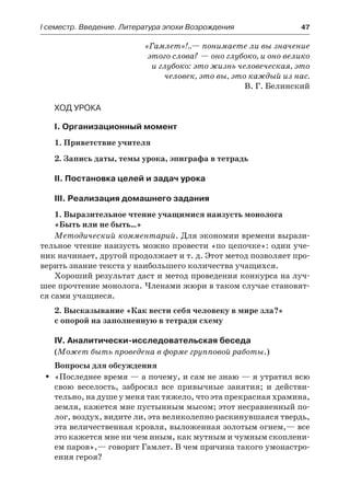 І семестр. Введение. Литература эпохи Возрождения	 47
«Гамлет»!..— понимаете ли вы значение
этого слова? — оно глубоко, и оно велико
и глубоко: это жизнь человеческая, это
человек, это вы, это каждый из нас.
В. Г. Белинский
Ход урока
I. Организационный момент
1. Приветствие учителя
2. Запись даты, темы урока, эпиграфа в тетрадь
II. Постановка целей и задач урока
III. Реализация домашнего задания
1. Выразительное чтение учащимися наизусть монолога
«Быть или не быть…»
Методический комментарий. Для экономии времени вырази-
тельное чтение наизусть можно провести «по цепочке»: один уче-
ник начинает, другой продолжает и т. д. Этот метод позволяет про-
верить знание текста у наибольшего количества учащихся.
Хороший результат даст и метод проведения конкурса на луч-
шее прочтение монолога. Членами жюри в таком случае становят-
ся сами учащиеся.
2. Высказывание «Как вести себя человеку в мире зла?»
с опорой на заполненную в тетради схему
IV. Аналитически-исследовательская беседа
(Может быть проведена в форме групповой работы.)
Вопросы для обсуждения
«Последнее время — а почему, и сам не знаю — я утратил всюŠŠ
свою веселость, забросил все привычные занятия; и действи-
тельно, на душе у меня так тяжело, что эта прекрасная храмина,
земля, кажется мне пустынным мысом; этот несравненный по-
лог, воздух, видите ли, эта великолепно раскинувшаяся твердь,
эта величественная кровля, выложенная золотым огнем,— все
это кажется мне ни чем иным, как мутным и чумным скоплени-
ем паров»,— говорит Гамлет. В чем причина такого умонастро-
ения героя?
 