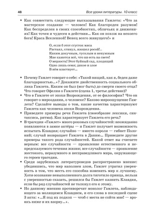 48	 Все уроки литературы. 10 класс
Как совместить следующие высказывания Гамлета: «Что заŠŠ
мастерское создание  — человек! Как благороден разумом!
Как беспределен в своих способностях, обличьях и движени-
ях! Как точен и чудесен в действии… Как он похож на некоего
бога! Краса Вселенной! Венец всего живущего!» и
О, если б этот сгусток мяса
Растаял, сгинул, изошел росой!..
Каким докучным, тусклым и ненужным
Мне кажется всё, что ни есть на свете!
О мерзость! Этот буйный сад, плодящий
Одно лишь семя; дикое и злое
В нём властвует…
Почему Гамлет говорит о себе: «Такой нищий, как я, беден дажеŠŠ
благодарностью…»? Докажите двойственность социального об-
лика Гамлета. Каким он был (мог быть) до смерти своего отца?
Что говорит Офелия о Гамлете (сцена 1, третье действие)?
Что в Гамлете от эпохи Возрождения, от ее философии? Что онŠŠ
говорит о мироздании, о человеке? Каково мироощущение Гам-
лета? Сделайте выводы о том, какие качества характеризуют
Гамлета как человека эпохи Возрождения.
Приведите примеры речи Гамлета (своеобразие лексики, син-ŠŠ
таксиса, ритма). Как характеризует Гамлета его речь?
В трагедии «Гамлет» много роковых случайностей: неожиданноŠŠ
появляются в замке актёры — и Гамлет получает возможность
испытать Клавдия; случайно — вместо короля — гибнет Поло-
ний; случай возвращает Гамлета в Данию… Приведите другие
примеры такого рода случайностей. Какой ответ вы считаете
верным: все случайности  — проявление естественного и не-
предсказуемого течения жизни; все случайности — проявление
жестокого, неразумного и несправедливого мира, окружающе-
го героев трагедии.
Среди зарубежных литературоведов распространено мнение:ŠŠ
убедившись, что мир наполнен злом, Гамлет утратил уверен-
ность в том, что месть его способна изменить мир к лучшему.
Хотя осознание невыполненного долга тяготило принца, нельзя
с уверенностью сказать, решился бы Гамлет казнить Клавдия,
если бы ряд случайностей не толкнул его к этому.
Но данному мнению противоречит монолог Гамлета, наблюда-ŠŠ
ющего за молящимся Клавдием, и его слова в последней сцене
3 акта: «…Я под их подкоп — чтоб с места не сойти мне! — вро-
юсь ниже и их взорву…».
 