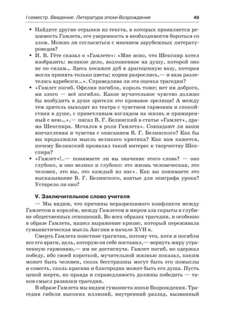І семестр. Введение. Литература эпохи Возрождения	 49
Найдите другие отрывки из текста, в которых проявляется ре-ŠŠ
шимость Гамлета, его уверенность в необходимости бороться со
злом. Можно ли согласиться с мнением зарубежных литерату-
роведов?
И. В. Гёте сказал о «Гамлете»: «Мне ясно, что Шекспир хотелŠŠ
изобразить: великое дело, возложенное на душу, которой оно
не по силам… Здесь посажен дуб в драгоценную вазу, которая
могла принять только цветы; корни разрослись,— и ваза разле-
телась вдребезги…». Справедлива ли эта оценка трагедии?
«Гамлет погиб. Офелия погибла, король тоже; нет ни доброго,ŠŠ
ни злого  — всё погибло. Какое мучительное чувство должно
бы возбудить в душе зрителя это кровавое зрелище! А между
тем зритель выходит из театра с чувством гармонии и спокой-
ствия в душе, с приветливым взглядом на жизнь и примирен-
ный с нею…»,— писал В. Г. Белинский в статье «Гамлет», дра-
ма Шекспира. Мочалов в роли Гамлета». Совпадают ли ваши
впечатления и чувства с описанием В. Г. Белинского? Как бы
вы продолжили мысль великого критика? Как вам кажется,
почему Белинский проявлял такой интерес к творчеству Шек-
спира?
«Гамлет»!..— понимаете ли вы значение этого слова?  — оноŠŠ
глубоко, и оно велико и глубоко: это жизнь человеческая, это
человек, это вы, это каждый из нас». Как вы понимаете это
высказывание В. Г. Белинского, взятые для эпиграфа урока?
Устарело ли оно?
V. Заключительное слово учителя
— Мы видим, что причины неразрешимого конфликта между
Гамлетом и королём, между Гамлетом и миром зла скрыты в глуби-
не общественных отношений. Во всех образах трагедии, и особенно
в образе Гамлета, нашел выражение кризис, который переживала
гуманистическая мысль Англии в начале XVII в.
Смерть Гамлета поистине трагична, потому что, хотя и погибли
все его враги, цель, которую он себе поставил,— вернуть миру утра-
ченную гармонию,— им не достигнута. Гамлет погиб, но одержал
победу, ибо своей короткой, мучительной жизнью показал, каким
может быть человек, сколь бесстрашны могут быть его помыслы
и совесть, сколь красива и благородна может быть его душа. Пусть
ценой жертв, но правда и справедливость должны победить — та-
ков смысл развязки трагедии.
В образе Гамлета мы видим гуманиста эпохи Возрождения. Тра-
гедия гибели высоких иллюзий, внутренний разлад, вызванный
 
