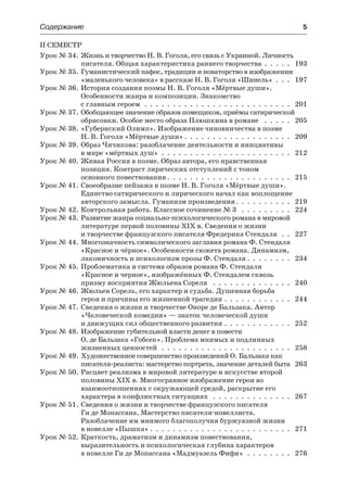 Содержание	 5
II СЕМЕСТР
Урок № 34.	Жизнь и творчество Н. В. Гоголя, его связь с Украиной. Личность
писателя. Общая характеристика раннего творчества .  .  .  .  .  . 193
Урок № 35.	Гуманистический пафос, традиции и новаторство в изображении
«маленького человека» в рассказе Н. В. Гоголя «Шинель»  .  .  .  . 197
Урок № 36.	История создания поэмы Н. В. Гоголя «Мёртвые души».
Особенности жанра и композиции. Знакомство
с главным героем .  .  .  .  .  .  .  .  .  .  .  .  .  .  .  .  .  .  .  .  .  .  .  .  .  .  . 201
Урок № 37.	Обобщающее значение образов помещиков, приёмы сатирической
обрисовки. Особое место образа Плюшкина в романе  .  .  .  .  .  . 205
Урок № 38.	«Губернский Олимп». Изображение чиновничества в поэме
Н. В. Гоголя «Мёртвые души»  .  .  .  .  .  .  .  .  .  .  .  .  .  .  .  .  .  .  . 209
Урок № 39.	Образ Чичикова: разоблачение деятельности и инициативы
в мире «мёртвых душ» .  .  .  .  .  .  .  .  .  .  .  .  .  .  .  .  .  .  .  .  .  .  .  . 212
Урок № 40.	Живая Россия в поэме. Образ автора, его нравственная
позиция. Контраст лирических отступлений с тоном
основного повествования  .  .  .  .  .  .  .  .  .  .  .  .  .  .  .  .  .  .  .  .  .  . 215
Урок № 41.	Своеобразие пейзажа в поэме Н. В. Гоголя «Мёртвые души».
Единство сатирического и лирического начал как воплощение
авторского замысла. Гуманизм произведения .  .  .  .  .  .  .  .  .  . 219
Урок № 42.	Контрольная работа. Классное сочинение № 3  .  .  .  .  .  .  .  .  .  . 224
Урок № 43.	Развитие жанра социально-психологического романа в мировой
литературе первой половины XIX в. Сведения о жизни
и творчестве французского писателя Фредерика Стендаля  .  .  . 227
Урок № 44.	Многозначность символического заглавия романа Ф. Стендаля
«Красное и чёрное». Особенности сюжета романа. Динамизм,
лаконичность и психологизм прозы Ф. Стендаля  .  .  .  .  .  .  .  . 234
Урок № 45.	Проблематика и система образов романа Ф. Стендаля
«Красное и черное», изображённых Ф. Стендалем сквозь
призму восприятия Жюльена Сореля  .  .  .  .  .  .  .  .  .  .  .  .  .  .  . 240
Урок № 46.	Жюльен Сорель, его характер и судьба. Душевная борьба
героя и причины его жизненной трагедии .  .  .  .  .  .  .  .  .  .  .  .  . 244
Урок № 47.	Сведения о жизни и творчестве Оноре де Бальзака. Автор
«Человеческой комедии» — знаток человеческой души
и движущих сил общественного развития .  .  .  .  .  .  .  .  .  .  .  .  . 252
Урок № 48.	Изображение губительной власти денег в повести
О. де Бальзака «Гобсек». Проблема мнимых и подлинных
жизненных ценностей  .  .  .  .  .  .  .  .  .  .  .  .  .  .  .  .  .  .  .  .  .  .  .  . 258
Урок № 49.	Художественное совершенство произведений О. Бальзака как
писателя-реалиста: мастерство портрета, значение деталей быта . 263
Урок № 50.	Расцвет реализма в мировой литературе и искусстве второй
половины XIX в. Многогранное изображение героя во
взаимоотношениях с окружающей средой, раскрытие его
характера в конфликтных ситуациях  .  .  .  .  .  .  .  .  .  .  .  .  .  .  . 267
Урок № 51.	Сведения о жизни и творчестве французского писателя
Ги де Мопассана. Мастерство писателя-новеллиста.
Разоблачение им мнимого благополучия буржуазной жизни
в новелле «Пышка»  .  .  .  .  .  .  .  .  .  .  .  .  .  .  .  .  .  .  .  .  .  .  .  .  . 271
Урок № 52.	Краткость, драматизм и динамизм повествования,
выразительность и психологическая глубина характеров
в новелле Ги де Мопассана «Мадмуазель Фифи» .  .  .  .  .  .  .  .  . 276
 