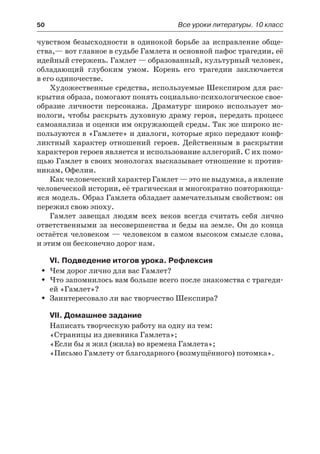 50	 Все уроки литературы. 10 класс
чувством безысходности в одинокой борьбе за исправление обще-
ства,— вот главное в судьбе Гамлета и основной пафос трагедии, её
идейный стержень. Гамлет — образованный, культурный человек,
обладающий глубоким умом. Корень его трагедии заключается
в его одиночестве.
Художественные средства, используемые Шекспиром для рас-
крытия образа, помогают понять социально-психологическое свое-
образие личности персонажа. Драматург широко использует мо-
нологи, чтобы раскрыть духовную драму героя, передать процесс
самоанализа и оценки им окружающей среды. Так же широко ис-
пользуются в «Гамлете» и диалоги, которые ярко передают конф-
ликтный характер отношений героев. Действенным в раскрытии
характеров героев является и использование аллегорий. С их помо-
щью Гамлет в своих монологах высказывает отношение к против-
никам, Офелии.
Как человеческий характер Гамлет — это не выдумка, а явление
человеческой истории, её трагическая и многократно повторяюща-
яся модель. Образ Гамлета обладает замечательным свойством: он
пережил свою эпоху.
Гамлет завещал людям всех веков всегда считать себя лично
ответственными за несовершенства и беды на земле. Он до конца
остаётся человеком — человеком в самом высоком смысле слова,
и этим он бесконечно дорог нам.
VI. Подведение итогов урока. Рефлексия
Чем дорог лично для вас Гамлет?ŠŠ
Что запомнилось вам больше всего после знакомства с трагеди-ŠŠ
ей «Гамлет»?
Заинтересовало ли вас творчество Шекспира?ŠŠ
VII. Домашнее задание
Написать творческую работу на одну из тем:
«Страницы из дневника Гамлета»;
«Если бы я жил (жила) во времена Гамлета»;
«Письмо Гамлету от благодарного (возмущённого) потомка».
 