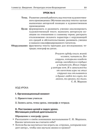 І семестр. Введение. Литература эпохи Возрождения	 51
Урок № 6
	 Тема.	 Развитие умений работать над текстом художествен-
ногопроизведения.Обучениеанализутекстасцелью
выявления авторской позиции в художественном
произведении
	 Цели:	 формировать и развивать умения анализировать
художественный текст; выявлять авторскую по-
зицию по отношению к главному герою; раскрыть
столкновение сильного характера с окружающей
его средой и обстоятельствами; развивать умения
и навыки квалифицированного читателя.
	Оборудование:	 фрагменты текста трагедии для исследования; те-
тради; эпиграф на доске.
Решает судьбу книги живой
человек, читатель. Все
струны, которыми владеет
автор, находятся в сердцах
у читателей. Иных струн
у автора нет. И в зависимости
от качества игры на этих
струнах они отзываются
в душах людей то глухо, то
звонко, то громко, то тихо.
С. Я. Маршак
Ход урока
I. Организационный момент
1. Приветствие учителя
2. Запись даты, темы урока, эпиграфа в тетрадь
II. Постановка целей и задач урока.
Мотивация учебной деятельности
Обращение к эпиграфу урока
Расскажите о своём понимании высказывания С. Я. Маршака.ŠŠ
Каким читателем вы считаете себя?
Хотели бы вы научиться так играть на «струнах, которыми вла-ŠŠ
деет автор», чтобы они звучали звонко и громко?
 