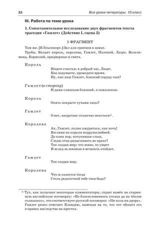 52	 Все уроки литературы. 10 класс
III. Работа по теме урока
1. Сопоставительное исследование двух фрагментов текста
трагедии «Гамлет» (Действие I, сцена 2)
1 фрагмент
Там же. [В Эльсиноре.] Зал для приемов в замке.
Трубы. Входят король, королева, Гамлет, Полоний, Лаэрт, Вольти-
манд, Корнелий, придворные и свита.
Король
Ищите счастья; в добрый час, Лаэрт.
Как вздумаете, проводите время.
Ну, как наш Гамлет, близкий сердцу сын?
Гамлет (в сторону)
И даже слишком близкий, к сожаленью.
Король
Опять покрыто тучами лицо?
Гамлет
О нет, напротив: солнечно некстати*.
Королева
Ах, Гамлет, полно хмуриться, как ночь!
Взгляни на короля подружелюбней.
До коих пор, потупивши глаза,
Следы отца разыскивать во прахе?
Так создан мир: что живо, то умрет
И вслед за жизнью в вечность отойдет.
Гамлет
Так создан мир.
Королева
Что ж кажется тогда
Столь редкостной тебе твоя беда?
* Тут, как полагают некоторые комментаторы, скрыт намёк на старин-
ную английскую поговорку: «Из благословенного уголка да на тёплое
солнышко», что соответствует русской поговорке: «Ни кола ни двора».
Гамлет резко отвечает Клавдию, намекая на то, что тот обошёл его
в правах наследства на престол.
 