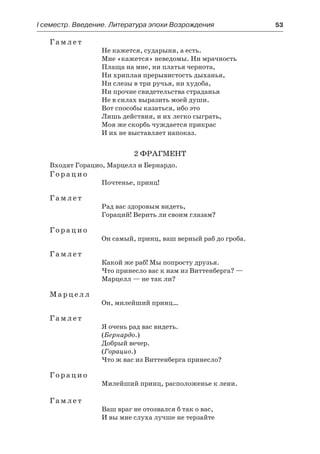 І семестр. Введение. Литература эпохи Возрождения	 53
Гамлет
Не кажется, сударыня, а есть.
Мне «кажется» неведомы. Ни мрачность
Плаща на мне, ни платья чернота,
Ни хриплая прерывистость дыханья,
Ни слезы в три ручья, ни худоба,
Ни прочие свидетельства страданья
Не в силах выразить моей души.
Вот способы казаться, ибо это
Лишь действия, и их легко сыграть,
Моя же скорбь чуждается прикрас
И их не выставляет напоказ.
2 фрагмент
Входят Горацио, Марцелл и Бернардо.
Горацио
Почтенье, принц!
Гамлет
Рад вас здоровым видеть,
Гораций! Верить ли своим глазам?
Горацио
Он самый, принц, ваш верный раб до гроба.
Гамлет
Какой же раб! Мы попросту друзья.
Что принесло вас к нам из Виттенберга? —
Марцелл — не так ли?
Марцелл
Он, милейший принц…
Гамлет
Я очень рад вас видеть.
(Бернардо.)
Добрый вечер.
(Горацио.)
Что ж вас из Виттенберга принесло?
Горацио
Милейший принц, расположенье к лени.
Гамлет
Ваш враг не отозвался б так о вас,
И вы мне слуха лучше не терзайте
 
