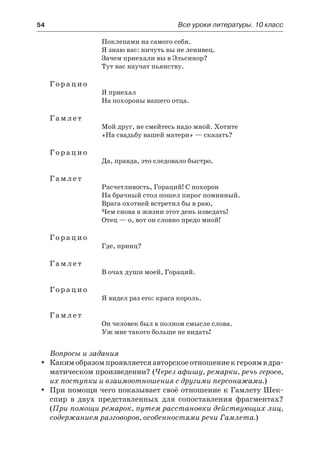 54	 Все уроки литературы. 10 класс
Поклепами на самого себя.
Я знаю вас: ничуть вы не ленивец.
Зачем приехали вы в Эльсинор?
Тут вас научат пьянству.
Горацио
Я приехал
На похороны вашего отца.
Гамлет
Мой друг, не смейтесь надо мной. Хотите
«На свадьбу вашей матери» — сказать?
Горацио
Да, правда, это следовало быстро.
Гамлет
Расчетливость, Гораций! С похорон
На брачный стол пошел пирог поминный.
Врага охотней встретил бы в раю,
Чем снова в жизни этот день изведать!
Отец — о, вот он словно предо мной!
Горацио
Где, принц?
Гамлет
В очах души моей, Гораций.
Горацио
Я видел раз его: краса король.
Гамлет
Он человек был в полном смысле слова.
Уж мне такого больше не видать!
Вопросы и задания
Какимобразомпроявляетсяавторскоеотношениекгероямв дра-yy
матическом произведении? (Через афишу, ремарки, речь героев,
их поступки и взаимоотношения с другими персонажами.)
При помощи чего показывает своё отношение к Гамлету Шек-yy
спир в двух представленных для сопоставления фрагментах?
(При помощи ремарок, путем расстановки действующих лиц,
содержанием разговоров, особенностями речи Гамлета.)
 