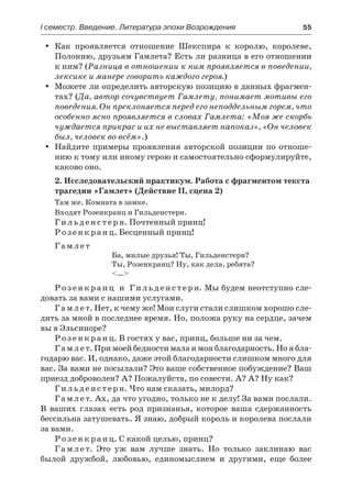 І семестр. Введение. Литература эпохи Возрождения	 55
Как проявляется отношение Шекспира к королю, королеве,yy
Полонию, друзьям Гамлета? Есть ли разница в его отношении
к ним? (Разница в отношении к ним проявляется в поведении,
лексике и манере говорить каждого героя.)
Можете ли определить авторскую позицию в данных фрагмен-yy
тах? (Да, автор сочувствует Гамлету, понимает мотивы его
поведения. Он преклоняется перед его неподдельным горем, что
особенно ясно проявляется в словах Гамлета: «Моя же скорбь
чуждается прикрас и их не выставляет напоказ», «Он человек
был, человек во всём».)
Найдите примеры проявления авторской позиции по отноше-yy
нию к тому или иному герою и самостоятельно сформулируйте,
каково оно.
2. Исследовательский практикум. Работа с фрагментом текста
трагедии «Гамлет» (Действие II, сцена 2)
Там же. Комната в замке.
Входят Розенкранц и Гильденстерн.
Гильденстерн. Почтенный принц!
Розенкранц. Бесценный принц!
Гамлет
Ба, милые друзья! Ты, Гильденстерн?
Ты, Розенкранц? Ну, как дела, ребята?
<…>
Розенкранц и Гильденстерн. Мы будем неотступно сле-
довать за вами с нашими услугами.
Гамлет. Нет, к чему же! Мои слуги стали слишком хорошо сле-
дить за мной в последнее время. Но, положа руку на сердце, зачем
вы в Эльсиноре?
Розенкранц. В гостях у вас, принц, больше ни за чем.
Гамлет. При моей бедности мала и моя благодарность. Но я бла-
годарю вас. И, однако, даже этой благодарности слишком много для
вас. За вами не посылали? Это ваше собственное побуждение? Ваш
приезд доброволен? А? Пожалуйста, по совести. А? А? Ну как?
Гильденстерн. Что нам сказать, милорд?
Гамлет. Ах, да что угодно, только не к делу! За вами послали.
В ваших глазах есть род признанья, которое ваша сдержанность
бессильна затушевать. Я знаю, добрый король и королева послали
за вами.
Р озенкранц. С какой целью, принц?
Гамлет. Это уж вам лучше знать. Но только заклинаю вас
былой дружбой, любовью, единомыслием и другими, еще более
 