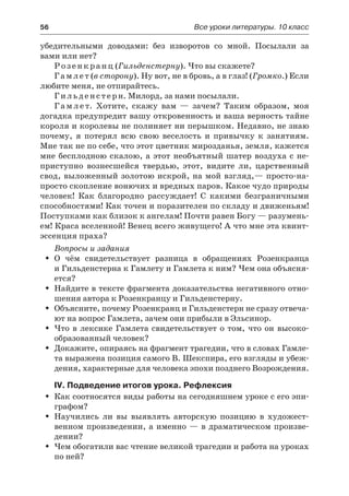 56	 Все уроки литературы. 10 класс
убедительными доводами: без изворотов со мной. Посылали за
вами или нет?
Розенкранц (Гильденстерну). Что вы скажете?
Гамлет (в сторону). Ну вот, не в бровь, а в глаз! (Громко.) Если
любите меня, не отпирайтесь.
Гильденстерн. Милорд, за нами посылали.
Г а м л е т. Хотите, скажу вам  — зачем? Таким образом, моя
догадка предупредит вашу откровенность и ваша верность тайне
короля и королевы не полиняет ни перышком. Недавно, не знаю
почему, я потерял всю свою веселость и привычку к занятиям.
Мне так не по себе, что этот цветник мирозданья, земля, кажется
мне бесплодною скалою, а этот необъятный шатер воздуха с не-
приступно вознесшейся твердью, этот, видите ли, царственный
свод, выложенный золотою искрой, на мой взгляд,— просто-на-
просто скопление вонючих и вредных паров. Какое чудо природы
человек! Как благородно рассуждает! С какими безграничными
способностями! Как точен и поразителен по складу и движеньям!
Поступками как близок к ангелам! Почти равен Богу — разумень-
ем! Краса вселенной! Венец всего живущего! А что мне эта квинт-
эссенция праха?
Вопросы и задания
О чём свидетельствует разница в обращениях РозенкранцаŠŠ
и Гильденстерна к Гамлету и Гамлета к ним? Чем она объясня-
ется?
Найдите в тексте фрагмента доказательства негативного отно-ŠŠ
шения автора к Розенкранцу и Гильденстерну.
Объясните, почему Розенкранц и Гильденстерн не сразу отвеча-ŠŠ
ют на вопрос Гамлета, зачем они прибыли в Эльсинор.
Что в лексике Гамлета свидетельствует о том, что он высоко-ŠŠ
образованный человек?
Докажите, опираясь на фрагмент трагедии, что в словах Гамле-ŠŠ
та выражена позиция самого В. Шекспира, его взгляды и убеж-
дения, характерные для человека эпохи позднего Возрождения.
IV. Подведение итогов урока. Рефлексия
Как соотносятся виды работы на сегодняшнем уроке с его эпи-ŠŠ
графом?
Научились ли вы выявлять авторскую позицию в художест-ŠŠ
венном произведении, а именно — в драматическом произве-
дении?
Чем обогатили вас чтение великой трагедии и работа на урокахŠŠ
по ней?
 