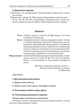 І семестр. Введение. Литература эпохи Возрождения	 57
V. Домашнее задание
1)	Выписать из литературной энциклопедии определение сонета
как жанра.
2)	Прочитать сонеты В. Шекспира (программные обязательно —
№  21, 25, 30, 90, 91), подготовить выразительное чтение на-
изусть одного из них на выбор с обоснованием своего выбора.
Урок № 7
	 Тема.	 Глубина чувств в сонетах В. Шекспира, его вклад
в мировую литературу
	 Цели:	 совершенствовать навыки выразительного чтения
и комментирования сонетов В. Шекспира как ли-
рических произведений; формировать и развивать
умения раскрывать смысл лирического содержания
сонетов, видеть и чувствовать их интонационное бо-
гатство и эмоциональную насыщенность; развивать
связную речь; прививать эстетический вкус.
	Оборудование:	 сонеты В. Шекспира; раздаточный материал; аудио-
запись песни на сонет № 90 «Уж если ты разлю-
бишь…» в исполнении А. Пугачёвой; эпиграф на
доске.
На белую страницу строчка ляжет —
И вашу мысль увидят и поймут.
В. Шекспир
Ход урока
I. Организационный момент
1. Приветствие учителя
2. Запись даты, темы урока, эпиграфа в тетрадь
II. Постановка целей и задач урока
III. Реализация домашнего задания
Литературно-поэтическая композиция
Учащиеся читают подготовленные для выразительного чтения
сонетов и обосновывают выбор.
 