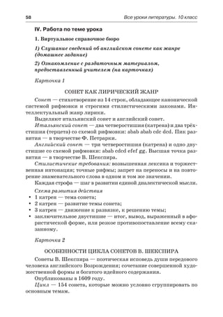 58	 Все уроки литературы. 10 класс
IV. Работа по теме урока
1. Виртуальное справочное бюро
1) Слушание сведений об английском сонете как жанре
(домашнее задание)
2) Ознакомление с раздаточным материалом,
предоставленный учителем (на карточках)
Карточка 1
Сонет как лирический жанр
Сонет — стихотворение из 14 строк, обладающее канонической
системой рифмовки и строгими стилистическими законами. Ин-
теллектуальный жанр лирики.
Выделяют итальянский сонет и английский сонет.
Итальянский сонет — два четверостишия (катрена) и два трёх-
стишия (терцета) со схемой рифмовки: abab abab cdc dcd. Пик раз-
вития — в творчестве Ф. Петрарки.
Английский сонет — три четверостишия (катрена) и одно дву-
стишие со схемой рифмовки: abab cdcd efef gg. Высшая точка раз-
вития — в творчестве В. Шекспира.
Стилистичекие требования: возвышенная лексика и торжест-
венная интонация; точные рифмы; запрет на переносы и на повто-
рение знаменательного слова в одном и том же значении.
Каждая строфа — шаг в развитии единой диалектической мысли.
Схема развития действия
1 катрен — тема сонета;yy
2 катрен — развитие темы сонета;yy
3 катрен — движение к развязке, к решению темы;yy
заключительное двустишие — итог, вывод, выраженный в афо-yy
ристической форме, или резкое противопоставление всему ска-
занному.
Карточка 2
Особенности цикла сонетов В. Шекспира
Сонеты В. Шекспира — поэтическая исповедь души передового
человека английского Возрождения; сочетание совершенной худо-
жественной формы и богатого идейного содержания.
Опубликованы в 1609 году.
Цикл — 154 сонета, которые можно условно сгруппировать по
основным темам.
 
