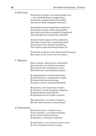 60	 Все уроки литературы. 10 класс
В. Шекспир
Tired with all these, for restful death I cry,
— As to behold desert a beggar born,
And needy nothing trimm’d in jollity,
And purest faith unhappily forsworn,
And gilded honour shamefully misplaced,
And maiden virtue rudely strumpeted,
And right perfection wrongfully disgraced,
And strength by limping sway disabled,
And art made tongue-tied by authority,
And folly, doctor-like, controlling skill,
And simple truth misall’d simplicity,
And captive good attending captain ill:
Tired with all these, from these would I be gone,
Save that, to die, I leave my love alone.
С. Маршак
Зову я смерть. Мне видеть невтерпёж
Достоинство, что просит подаянья,
Над простотой глумящуюся ложь,
Ничтожество в роскошном одеянье,
И совершенству ложный приговор,
И девственность, поруганную грубо,
И неуместной почести позор,
И мощь в плену у немощи беззубой,
И прямоту, что глупостью слывёт,
И глупость в маске мудреца, пророка,
И вдохновения зажатый рот,
И праведность на службе у порока.
Всё мерзостно, что вижу я вокруг…
Но как тебя покинуть, милый друг!
Б. Пастернак
Измучась всем, я умереть хочу.
Тоска смотреть, как мается бедняк,
И как шутя живётся богачу,
И доверять, и попадать впросак,
И наблюдать, как наглость лезет в свет,
И честь девичья катится ко дну,
 