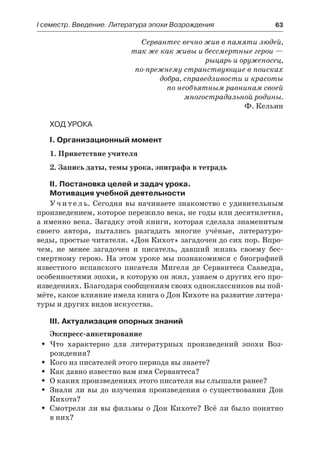 І семестр. Введение. Литература эпохи Возрождения	 63
Сервантес вечно жив в памяти людей,
так же как живы и бессмертные герои —
рыцарь и оруженосец,
по-прежнему странствующие в поисках
добра, справедливости и красоты
по необъятным равнинам своей
многострадальной родины.
Ф. Кельин
Ход урока
I. Организационный момент
1. Приветствие учителя
2. Запись даты, темы урока, эпиграфа в тетрадь
II. Постановка целей и задач урока.
Мотивация учебной деятельности
Учитель. Сегодня вы начинаете знакомство с удивительным
произведением, которое пережило века, не годы или десятилетия,
а именно века. Загадку этой книги, которая сделала знаменитым
своего автора, пытались разгадать многие учёные, литературо-
веды, простые читатели. «Дон Кихот» загадочен до сих пор. Впро-
чем, не менее загадочен и писатель, давший жизнь своему бес-
смертному герою. На этом уроке мы познакомимся с биографией
известного испанского писателя Мигеля де Сервантеса Сааведра,
особенностями эпохи, в которую он жил, узнаем о других его про-
изведениях. Благодаря сообщениям своих одноклассников вы пой-
мёте, какое влияние имела книга о Дон Кихоте на развитие литера-
туры и других видов искусства.
III. Актуализация опорных знаний
Экспресс-анкетирование
Что характерно для литературных произведений эпохи Воз-ŠŠ
рождения?
Кого из писателей этого периода вы знаете?ŠŠ
Как давно известно вам имя Сервантеса?ŠŠ
О каких произведениях этого писателя вы слышали ранее?ŠŠ
Знали ли вы до изучения произведения о существовании ДонŠŠ
Кихота?
Смотрели ли вы фильмы о Дон Кихоте? Всё ли было понятноŠŠ
в них?
 
