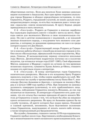 І семестр. Введение. Литература эпохи Возрождения	 67
общественных постов». Если дед писателя Хуан занимал довольно
видное положение в Андалусии, был одно время старшим алькаль-
дом города Кордовы и обладал определённым состоянием, то отец
Сервантеса, Родриго, страдавший глухотой, не пошёл дальше воль-
нопрактикующего лекаря, то есть был человеком даже с точки зре-
ния «идальгии» совсем незначительным. К кругу бедных дворян
принадлежала и мать писателя.
2-й «биограф». Родриго де Сервантес в поисках заработка
был вынужден переезжать вместе с семьёй с места на место. Пере-
езды имели для маленького Мигеля и свою положительную сто-
рону. Он уже в детстве познакомился с подлинной, а не показной
жизнью испанского народа, с оскудением того низового слоя дво-
рянства, к которому по рождению принадлежал он сам и из среды
которого вышел его Дон Кихот.
3-й «биограф». Странствующий лекарь Родриго де Серван-
тес в поисках работы объехал с семьёй ряд испанских городов и сёл.
Они жили в Вальядолиде, официальной столице королевства, Мад-
риде, Севилье. К вальядолидскому периоду относятся школьные
годы Мигеля. Десятилетним подростком поступил он в коллегию
иезуитов, где оставался четыре года (1557–1561). Своё образование
Мигель завершил в Мадриде у одного из лучших по тем временам
испанских педагогов, гуманиста Хуана Аопеса де Ойоса, ставшего
позднее его крёстным отцом в литературе.
4-й «биограф». К концу шестидесятых годов Сервантесы
окончательно разорились. Мигелю и его младшему брату Родриго
пришлось подумать о том, чтобы самим зарабатывать на хлеб. Ми-
гель поступил на службу к чрезвычайному послу Папы Пия V, мон-
сеньору Джулио Аквавива-и-Арагону, с которым он покинул Мад-
рид и в начале 1569 года прибыл в Рим. При Аквавиве он занимал
должность камерария (ключника), то есть приближённого лица.
Причины, побудившие Сервантеса покинуть Испанию, до сих пор
полностью не выяснены. В литературе о Сервантесе есть даже ука-
зание, что его отъезд был вызван приказом об аресте некоего Ми-
геля де Сервантеса в связи с тем, что он будто бы убил на поединке
одного испанского дворянина. Но вряд ли Аквавива принял бы на
службу человека, об аресте которого был издан приказ. Основной
и  главной причиной, несомненно, было бедственное положение
семьи Сервантесов, вынуждавшее её искать какого-либо исхода,
а также непреодолимый дух бродяжничества.
На службе у Аквавивы, ставшего с весны 1570 года кардиналом,
Сервантес пробыл около года. Заручившись необходимыми бумага-
ми о незапятнанности своего испанского происхождения (или, как
 
