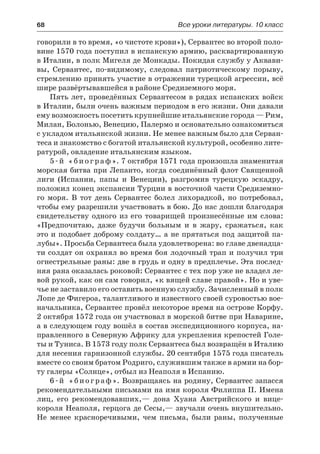 68	 Все уроки литературы. 10 класс
говорили в то время, «о чистоте крови»), Сервантес во второй поло-
вине 1570 года поступил в испанскую армию, расквартированную
в Италии, в полк Мигеля де Монкады. Покидая службу у Аквави-
вы, Сервантес, по-видимому, следовал патриотическому порыву,
стремлению принять участие в отражении турецкой агрессии, всё
шире развёртывавшейся в районе Средиземного моря.
Пять лет, проведённых Сервантесом в рядах испанских войск
в Италии, были очень важным периодом в его жизни. Они давали
ему возможность посетить крупнейшие итальянские города — Рим,
Милан, Болонью, Венецию, Палермо и основательно ознакомиться
с укладом итальянской жизни. Не менее важным было для Серван-
теса и знакомство с богатой итальянской культурой, особенно лите-
ратурой, овладение итальянским языком.
5-й «биограф». 7 октября 1571 года произошла знаменитая
морская битва при Лепанто, когда соединённый флот Священной
лиги (Испании, папы и Венеции), разгромив турецкую эскадру,
положил конец экспансии Турции в восточной части Средиземно-
го моря. В тот день Сервантес болел лихорадкой, но потребовал,
чтобы ему разрешили участвовать в бою. До нас дошли благодаря
свидетельству одного из его товарищей произнесённые им слова:
«Предпочитаю, даже будучи больным и в жару, сражаться, как
это и подобает доброму солдату… а не прятаться под защитой па-
лубы». Просьба Сервантеса была удовлетворена: во главе двенадца-
ти солдат он охранял во время боя лодочный трап и получил три
огнестрельные раны: две в грудь и одну в предплечье. Эта послед-
няя рана оказалась роковой: Сервантес с тех пор уже не владел ле-
вой рукой, как он сам говорил, «к вящей славе правой». Но и уве-
чье не заставило его оставить военную службу. Зачисленный в полк
Лопе де Фигероа, талантливого и известного своей суровостью вое-
начальника, Сервантес провёл некоторое время на острове Корфу.
2 октября 1572 года он участвовал в морской битве при Наварине,
а в следующем году вошёл в состав экспедиционного корпуса, на-
правленного в Северную Африку для укрепления крепостей Голе-
ты и Туниса. В 1573 году полк Сервантеса был возвращён в Италию
для несения гарнизонной службы. 20 сентября 1575 года писатель
вместе со своим братом Родриго, служившим также в армии на бор-
ту галеры «Солнце», отбыл из Неаполя в Испанию.
6-й «биограф». Возвращаясь на родину, Сервантес запасся
рекомендательными письмами на имя короля Филиппа II. Имена
лиц, его рекомендовавших,— дона Хуана Австрийского и вице-
короля Неаполя, герцога де Сесы,— звучали очень внушительно.
Не менее красноречивыми, чем письма, были раны, полученные
 