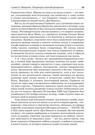 І семестр. Введение. Литература эпохи Возрождения	 69
Сервантесом в боях. Шрамы на лице и на груди солдата — это звёз-
ды, указывающие всем остальным, как вознестись к «небу почёта
и похвал заслуженных»,— так Сервантес говорит о своих ранах
в предисловии ко второй части «Дон Кихота».
Всё то, на что рассчитывал Сервантес для улучшения своего по-
ложения, роковым образом обратилось против него в Алжире, куда
вместе со своим братом он был доставлен пиратами, захватившими
галеру. Рекомендательные письма вызвали у его первого хозяина,
грека-ренегата Дели Мами, и у правителя Алжира Гассана Паши
преувеличенное представление о его богатстве и знатности проис-
хождения. Прямым следствием этого было назначение непомерно
высокого размера выкупа в пятьсот золотых эскудо и содержание
в особо тяжёлых условиях (с железным кольцом на шее и в цепях),
чтобы сделать пленника более сговорчивым. Но письма имели
и свою положительную сторону: они спасли Сервантеса от смерти.
В ожидании богатого выкупа алжирские хозяева, хотя и обрекли
его на жестокие условия плена, всё-таки сохранили ему жизнь.
7-й «биограф». За пять лет, проведённых Сервантесом в пле-
ну, в полной мере проявились высокие качества его души: свобо-
долюбие, умение смотреть опасности в глаза, огромная сила воли,
предприимчивость, доброта, благородство, чувство товарищества,
долга. Организатор трёх неудачных попыток к бегству, Сервантес
всегда принимал на себя всю ответственность, хотя и мог попла-
титься за это мучительной смертью. Своей смелостью он внушал
уважение даже такому палачу и истязателю, каким был Гассан
Паша. Находясь в условиях жесточайшей неволи, Сервантес не
только не терял веру в возможность избавления, но и поддерживал
эту веру в других… Сервантесу пришлось ждать долгие годы, пока
семья ценой полного разорения сумела скопить необходимую сум-
му для его выкупа. Наконец 19 сентября 1580 года Сервантес был
освобождён и 24 октября покинул Алжир, чтобы ступить через не-
сколько дней на родную землю.
Годы неволи ещё в большей степени, чем военная служба, нало-
жили отпечаток на всю его жизнь и на всё его мировоззрение. «Ал-
жирская» тема вошла в творчество писателя, облекаясь то в форму
повестей, то вставных эпизодов («История пленника» — XXXIX, XL
и XLI главы первой части «Дон Кихота»), комедий. Но ещё важнее
тот факт, что именно пребывание в условиях жесточайшей неволи,
тоска по родине, страстное желание вырваться на свободу, тягост-
ная зависимость от выкупных денег — всё это, вместе взятое, еще
более укрепило в Сервантесе любовь к родине, к свободе и ненависть
к власти золота, от которого зависела судьба стольких людей.
 