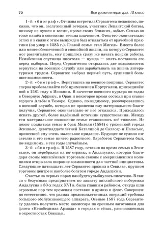 70	 Все уроки литературы. 10 класс
1-й «биограф».ОтчизнавстретилаСервантесанеласково,по-
казав, что он, заслуженный ветеран, участник Лепантской битвы,
никому не нужен и всеми, кроме своих близких, забыт. Семью он
тоже нашёл в состоянии весьма плачевном. Отец его окончательно
оглох и в связи с этим вынужден был отказаться от врачебной прак-
тики (он умер в 1585 г.). Главой семьи стал Мигель. Вместо более
или менее обеспеченной и спокойной жизни, на которую Сервантес
мог рассчитывать, ему пришлось сразу же начать поиски работы.
Неизбежная спутница писателя — нужда — опять поставила его
перед выбором. Перед Сервантесом открылись две возможности:
вернуться на военную службу или зарабатывать на жизнь литера-
турным трудом. Сервантес выбрал первый путь, суливший боль-
шие возможности.
2-й «биограф». Вернувшись на военное поприще, Сервантес
спервапробовалнайтисебеприменениевПортугалии,присоединён-
ной в 1581 году к Испании. В качестве военного курьера он ездил
в Северную Африку, в Оран и некоторое время состоял при ставке
герцога Альбы в Томаре. Однако, по-видимому, разочаровавшись
в военной службе, которая не принесла ему материального благо-
получия, Сервантес окончательно от неё отказался. Приходилось
искать другой, более надёжный источник существования. Между
тем материальное положение семьи становилось всё тяжелее. Не
помог подняться семье и брак Мигеля (1584) с уроженкой города
Эскивьяс, девятнадцатилетней Каталиной де Саласар-и-Паласьос,
принесшей ему очень маленькое приданое. Будущее не сулило пи-
сателю и его семье ничего радостного. Заработок Сервантеса был,
по-видимому, в эти годы случайным.
3-й «биограф». В 1587 году, оставив на время семью в Эски-
вьясе, он перебрался на юг страны, в Андалусию, которая благо-
даря своим оживлённым торговым связям с американскими коло-
ниями открывала широкие возможности для частной инициативы.
Следующие пятнадцать лет Сервантес прожил в Севилье, крупном
торговом центре и наиболее богатом городе Андалусии.
Счастье на первых порах как будто улыбнулось писателю. В свя-
зи с безумным предприятием по захвату английского побережья
Андалусия в 80-х годах XVI в. была главным районом, откуда шли
огромные пор тем временам поставки в армию и флот. Совершен-
но естественно, что размах продовольственных операций требовал
большого обслуживающего аппарата. Осенью 1587 года Серванте-
су удалось получить место комиссара по срочным заготовкам для
флота «Непобедимая Армада» в городах и сёлах, расположенных
в окрестностях Севильи.
 
