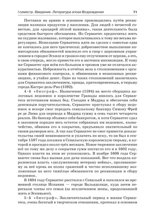 І семестр. Введение. Литература эпохи Возрождения	 71
Поставки на армию в основном производились путём рекви-
зиции излишка продуктов у населения. Для людей с нечистой со-
вестью, для «рыцарей лёгкой наживы», такая деятельность была
средством быстрого обогащения. Но Сервантес предпочитал жить
на скудное жалованье, которое выплачивалось к тому же весьма не-
регулярно. Нежелание Сервантеса идти на сделки с совестью едва
не кончилось для него трагически: добросовестное выполнение ко-
миссарских обязанностей вовлекло его в спор с церковным управ-
лением в городке Эсхиле и грозило ему отлучением от церкви, а это,
в свою очередь, могло привести его в застенки инквизиции. К тому
же Сервантес при всём его большом и трезвом уме не отличался ак-
куратностью. Небрежность в отчётах вела к столкновениям с орга-
нами финансового контроля, к обвинениям в незаконных рекви-
зициях, в утайке денег. Одно из таких столкновений закончилось
для Сервантеса заключением, правда, кратковременным, в тюрьму
города Кастро-дель-Рио (1592).
4 - й « б и о г р а ф ». Назначение (1594) на место сборщика на-
логовых недоимок в королевстве Гранады явилось для Серван-
теса источником новых бед. Съездив в Мадрид и обеспечив себя
денежным поручительством, Сервантес приступил к сбору недо-
имок и вскоре смог передать севильскому банкиру Симону Фрей
ре де Лима для перевода в Мадрид сумму в семь тысяч четыреста
реалов. Но банкир объявил себя банкротом, и хотя Сервантес сдал
в законном порядке весь остаток собранных им недоимок, казна-
чейство, обвинив его в  сокрытии, предъявило значительный по
своим размерам иск. А так как Сервантес не смог привести доказа-
тельства своей невиновности и уплатить по иску, то он был в сен-
тябре 1597 года посажен в Севильскую королевскую тюрьму, в ко-
торой и просидел около трёх месяцев. Новое тюремное заключение
всё по тому же делу о сокрытии сумм постигло его и в 1602 году.
Однако власти на этом не успокоились. В ноябре 1608 года Сер-
вантес снова был вызван для дачи показаний. Вот что воздала ко-
ролевская власть «заслуженному ветерану войны», проливавше-
му за неё кровь на полях сражений и честно исполнившему воз-
ложенные на него тяжёлые обязанности по реквизиции и  сбору
недоимок.
В 1604 году Сервантес расстался с Севильей и поселился во вре-
менной столице Испании  — городе Вальядолиде, куда затем пе-
реехали члены его семьи (за исключением жены, продолжавшей
жить в Эскивьясе).
5-й «биограф». Заключительный период в жизни Серван-
теса, очень богатый в творческом отношении, протекал в основном
 