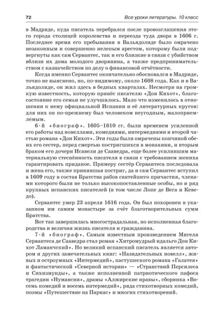 72	 Все уроки литературы. 10 класс
в Мадриде, куда писатель перебрался после провозглашения это-
го города столицей королевства и переезда туда двора в 1606 г.
Последнее время его пребывания в Вальядолиде было омрачено
незаконным и совершенно нелепым арестом, которому были под-
вергнуты как сам Сервантес, так и его близкие в связи с убийством
вблизи их дома молодого дворянина, а также предприниматель-
ством с казначейством по делу о финансовой отчётности.
Когда именно Сервантес окончательно обосновался в Мадриде,
точно не выяснено, но, по-видимому, около 1608 года. Как и в Ва-
льядолиде, он жил здесь в бедных кварталах. Несмотря на гром-
кую известность, которую принёс писателю «Дон Кихот», благо-
состояние его семьи не улучшилось. Мало что изменилось в отно-
шении к нему официальной Испании и её литературных кругов:
для них он по-прежнему был человеком неугодным, малоприем-
лемым.
6 - й « б и о г р а ф ». 1605–1610 гг. были временем усиленной
его работы над новеллами, комедиями, интермедиями и второй ча-
стью романа «Дон Кихот». Эти годы были омрачены кончиной обе-
их его сестер, перед смертью постригшихся в монахини, и вторым
браком его дочери Исавели де Сааведра, еще более усилившим ма-
териальную стеснённость писателя в связи с требованием жениха
гарантировать приданое. Примеру сестёр Сервантеса последовала
и жена его, также принявшая постриг, да и сам Сервантес вступил
в 1609 году в состав Братства рабов святейшего причастия, члена-
ми которого были не только высокопоставленные особы, но и ряд
крупных испанских писателей (в том числе Лопе де Вега и Кеве-
до).
Сервантес умер 23 апреля 1616 года. Он был похоронен в ука-
занном им самим монастыре за счёт благотворительных сумм
Братства.
Вот так завершилась многострадальная, но исполненная благо-
родства и величия жизнь писателя и гражданина.
7-й «биограф». Самым известным произведением Мигеля
Сервантеса де Сааведра стал роман «Хитромудрый идальго Дон Ки-
хот Ламанчский». Но великий испанский писатель является авто-
ром и других замечательных книг: «Назидательных новелл», жи-
вых и остроумных «Интермедий», пастушеского романа «Галатея»
и фантастической «Северной истории» — «Странствий Персилеса
и  Сихизмунды», а также исполненной патриотического пафоса
трагедии «Нумансия», драмы «Алжирские нравы», сборника «Во-
семь комедий и восемь интермедий», ряда стихотворных комедий,
поэмы «Путешествие на Парнас» и многих стихотворений.
 
