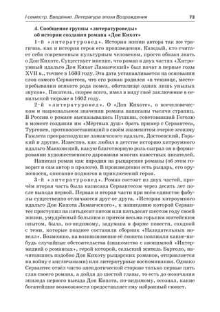 І семестр. Введение. Литература эпохи Возрождения	 73
4. Сообщение группы «литературоведы»
об истории создания романа «Дон Кихот»
1-й «литературовед». История жизни автора так же тра-
гична, как и история героя его произведения. Каждый, кто счита-
ет себя современным культурным человеком, просто обязан знать
о Дон Кихоте. Существует мнение, что роман в двух частях «Хитро-
умный идальго Дон Кихот Ламанчский» был начат в первые годы
ХVII в., точнее в 1603 году. Эта дата устанавливается на основании
слов самого Сервантеса, что его роман родился «в темнице, место-
пребывании всякого рода помех, обиталище одних лишь унылых
звуков». Писатель, скорее всего, имел в виду своё заключение в се-
вильской тюрьме в 1602 году.
2-й «литературовед». О «Дон Кихоте», о всечеловечес-
ком и национальном значении романа написаны тысячи страниц.
В России о романе высказывались Пушкин, советовавший Гоголю
в момент создания им «Мёртвых душ» брать пример с Сервантеса,
Тургенев, противопоставивший в своём знаменитом очерке эгоизму
Гамлета прекраснодушие ламанчского идальго, Достоевский, Горь-
кий и другие. Известно, как любил в детстве историю хитроумного
идальго Маяковский, какую благотворную роль сыграл он в форми-
ровании художественного дарования многих известных писателей.
Написан роман как пародия на рыцарские романы (об этом го-
ворит и сам автор в прологе). В произведении есть рыцарь, его ору-
женосец, описание подвигов и приключений героя.
3-й «литературовед». Роман состоит из двух частей, при-
чём вторая часть была написана Сервантесом через десять лет по-
сле выхода первой. Первая и вторая части при всём единстве фабу-
лы существенно отличаются друг от друга. «История хитроумного
идальго Дон Кихота Ламанчского», к написанию которой Серван-
тес приступил на пятьдесят пятом или пятьдесят шестом году своей
жизни, умудрённый большим и притом весьма горьким житейским
опытом, была, по-видимому, задумана в форме повести, сходной
с теми, которые позднее составили сборник «Назидательных но-
велл». Возможно, на возникновение её сюжета повлияли какие-ни-
будь случайные обстоятельства (знакомство с анонимной «Интер-
медией о романсах», герой которой, сельский житель Бартоло, на-
читавшись подобно Дон Кихоту рыцарских романов, отправляется
на войну с англичанами) или литературные воспоминания. Однако
Сервантес отвёл чисто анекдотической стороне только первые пять
глав своего романа, а дойдя до шестой главы, то есть до окончания
эпизода первого выезда Дон Кихота, по-видимому, осознал, какие
богатейшие возможности предоставляет ему избранный сюжет.
 